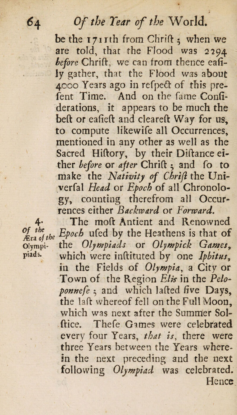 be the t 711th from Chrift 5 when we are told, that the Flood was 2294 before Chrift, we can from thence eafi- ly gather, that the Flood was about 4000 Years ago in refpeft of this pre¬ sent Time. And on the fame Confi- derations, it appears to be much the beft or eafieft and cleareft Way for us* to compute likewife all Occurrences* mentioned in any other as well as the Sacred Hiftory* by their Diftance ei¬ ther before or after Chrift ^ and fo to make the Nativity of Chrijl the Uni- verfal Head or Epoch of all Chronolo¬ gy* counting therefrom all Occur¬ rences either Backward or Forward. 4* The moft Antient and Renowned >Era 0/ the Epoch ufed by the Heathens is that of oiympi- the Olympiads or Olympick Games f piads. which were inftituted by one Ipbitus, in the Fields of Olympia, a City or Town of the Region Elis in the Pelo- ponnefe $ and which lafted five Days, the laft whereof fell on the Full Moon, which was next after the Summer Sol- ftice. Thefe Games were celebrated every four Years, that is, there were three Years between the Years where¬ in the next preceding and the next following Olympiad was celebrated. Hence