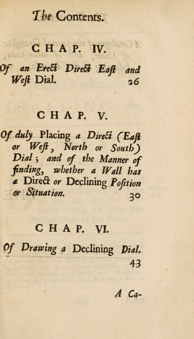 T he Contents. CHAP. IV. > f \ V i • ' . , * 1 J, v  Of <*» Erc# DireB Eaft and Weft Dial. CHAP. V. / ‘ t . Of duly Placing a DireB (Eaft or Weft 9 North or South) Dial j and of the Manner of finding, whether a Wall has a Dired or Declining Fofition or Situation. 20