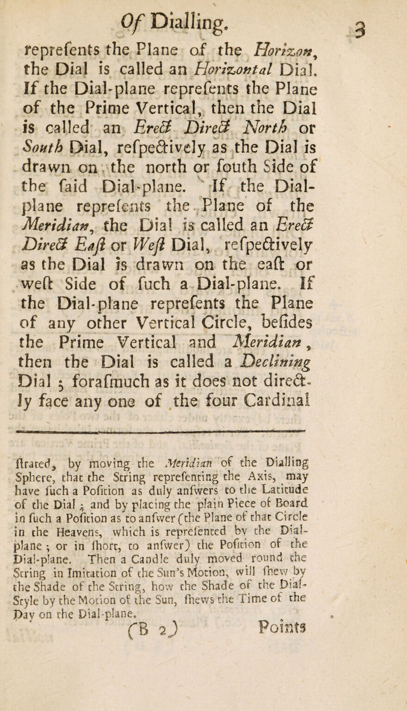 reprefents the Plane of the Horizon, the Dial is called an Horizontal Dial, If the Dial-plane reprefents the Plane of the Prime Vertical, then the Dial is called an Ereff Direff Nortf) or South Dial, refpe&ively as the Dial is drawn on the north or fouth Side of the faid Dial-plane. If the Dial- plane reprefents the Plane of the Meridian, the Dial is called an Ere£$ Direft Eajl or Weft Dial, refpeftively as the Dial is drawn on the eaft or weft Side of fuch a Dial-plane. If the Dial*plane reprefents the Plane of any other Vertical Circle, befides the Prime Vertical and Meridian, then the Dial is called a Declining Dial ^ forafmuch as it does not dired- ly face any one of the four Cardinal flrated, by moving the Meridian of the Dialling Sphere, that the String reprefenting the Axis, may have fuch a Pofition as duly anfwers to the Latitude of the Dial ^ and by placing the plain Piece of Board in fuch a Pofition as toanfwerfthe Plane of that Circle in the Heavens, which is reprelented by the De¬ plane ; or in fhort, to anfiver) the Pofition of the Dial-plane. Then a Candle duly moved round the String in Imitation of the Sun’s Motion, will fhew bv the Shade of the String, how the Shade of the Dial- Style by the Motion of the Sun, (hews the Time of the Day on the Dial-plane, fB 7) Points