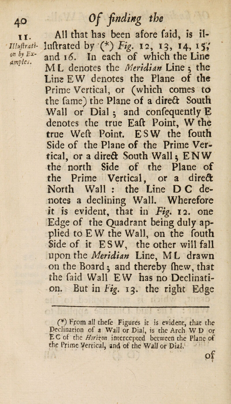 it. Illuftrati- on by Ex¬ amples. i Of fading the i All that has been afore faid, is il- luftrated by (*) Fig. 12, 13, 14, 15, and 16. In each of which the Line M L denotes the Meridian Line 5 the Line EW denotes the Plane of the Prime Vertical, or (which comes to the fame) the Plane of a direft South Wall or Dial5 and confequently E denotes the true Eaft Point, W the true Weft Point. ESW the fouth Side of the Plane of the Prime Ver¬ tical, or a direft South Wall 5 ENW the north Side of the Plane of the Prime Vertical, or a direft North Wall : the Line D C de¬ notes a declining Wall. Wherefore it is evident, that in Fig. 12. one Edge of the Quadrant being duly ap¬ plied to E W the Wall, on the fouth Side of it E S W, the other will fall upon the Meridian Line, M L drawn on the Board 5 and thereby fhew, that the faid Wall EW has no Declinati¬ on. But in big. 13. the right Edge (*) From all thefe Figures it is evident, that the Declination of a Wall or Dial, is the Arch W D or EC of the Horizon intercepted between the Plane of the Prime Vertical, and of the Wall or Dial/ Tj ? V. * t t . r' * * f , * * I f - ■' V*- • *