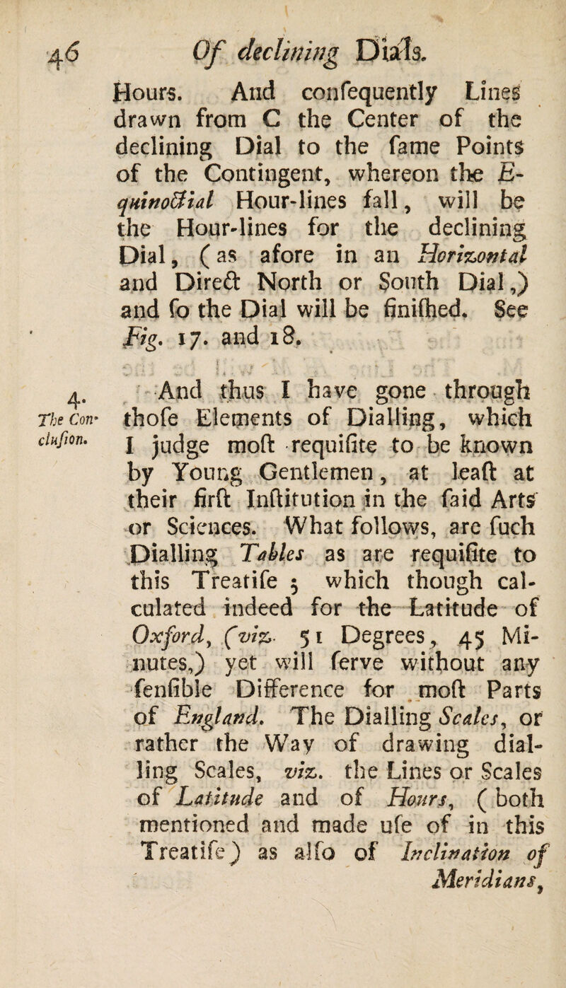 ( 4<5 Of declining Dials. Hours. And confequently Lines drawn from C the Center of the declining Dial to the fame Points of the Contingent, whereon the E- qninoUial Hour-lines fall, will be the Hour-lines for the declining Dial, ( as afore in an Horizontal and Direft North or South Dial,) and fo the Dial will be finilhed. See fig. 17. and 18. ^ f ^ * ’ 4 ’ ; * : * ; ’ < - I t , • : * ■’ * . * * .4. j. •>.... s 4 •*, ^ •' ^ V.' X * * . 4. And thus I have gone through The con* thofe Elements of Dialling, which ciufion. j jucjge moft requifite to be known by Young Gentlemen, at lead at their firft Inftitution in the faid Arts or Sciences. What follows, are fuch Dialling Tables as are requifite to this Treatife 5 which though cal¬ culated indeed for the Latitude of Oxford, (viz- 51 Degrees, 45 Mi¬ nutes,) vet will ferve without any fenfible Difference for moft Parts of England. The Dialling Scales, or rather the Way of drawing dial¬ ling Scales, viz. the Lines or Scales of Latitude and of Hours, ( both mentioned and made ufe of in this Treatife) as a!fo of Inclination of Meridianst