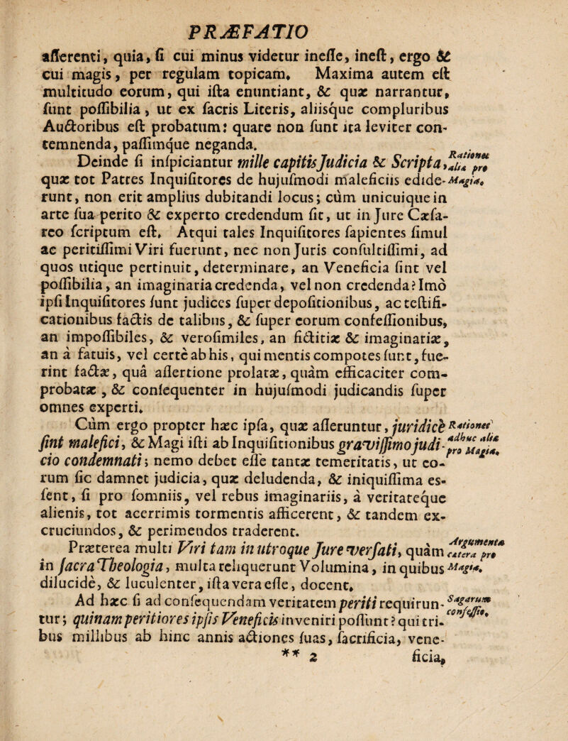 afferenti, quia, fi cui minus videtur inefle, ineft, ergo &t cui magis, per regulam topicam* Maxima autem eft multitudo eorum, qui ifta enuntiant, qux narrantur, funt poflibilia , ut ex facris Literis, aliisque compluribus Au&oribus eft probatum: quare non funt ata leviter con¬ temnenda, paffimque neganda. Deinde fi infpiciantur mille capitis Judicia & Scripta qux tot Patres Inquifitores de hujufmodi maleficiis edide*^*//*, runt, non erit amplius dubitandi locus; cum unicuique in arte fua perito & experto credendum fit, ut injure Cxfa- reo fcriptum eft, Atqui tales Inquifitores fapientes fimul ae peritiifimi Viri fuerunt, nec non Juris confultiflimi, ad quos utique pertinuit, determinare, an Veneficia fine vel poflibilia, an imaginariacredenda, vel non credenda? Imo ipfi inquifitores /unc judices fuper depoficionibus, acteftifi- cationibus factis de talibus, &: fuper eorum confeffionibus, an impoflibiles, &c verofimiles, an ficticiae &: imaginaria, an a fatuis, vel certe ab his, qui mentis compotes funt, fue¬ rint fa£he, qua aflertione prolatas, quam efficaciter com¬ probatae , &; conlequenter in hujufmodi judicandis fuper omnes experti* Cum ergo propter hxc ipfa, quae afleruntur, juridicb **'**»*<] fint malefici, &Magi ifti ablnquifkionibusgraq^m^ cio condemnati; nemo debet efle tantae temeritatis, ut eo¬ rum fic damnet judicia, qua: deludenda, iniquiffima es- fent, fi pro fomniis, vel rebus imaginariis, a veritateque alienis, tot acerrimis tormentis afficerent, &: tandem ex¬ cruciandos, perimendos eraderent. Pratterea multi Viri tam in utroque Jure ver/ati, quam in facraTbeologia, multa reliquerunt Volumina, in quibus dilucide, & luculenter, ifta vera efte, docent* Ad hxc fi ad confequendam veritatemp^r//irequ'irun-^f^T tur; quinam peritiores ipjis Veneficis in veniri poftlmt ? qui tri- ^' bus millibus ab hinc annis asiones fuas, facnficia, vene- ** 2 ficia.