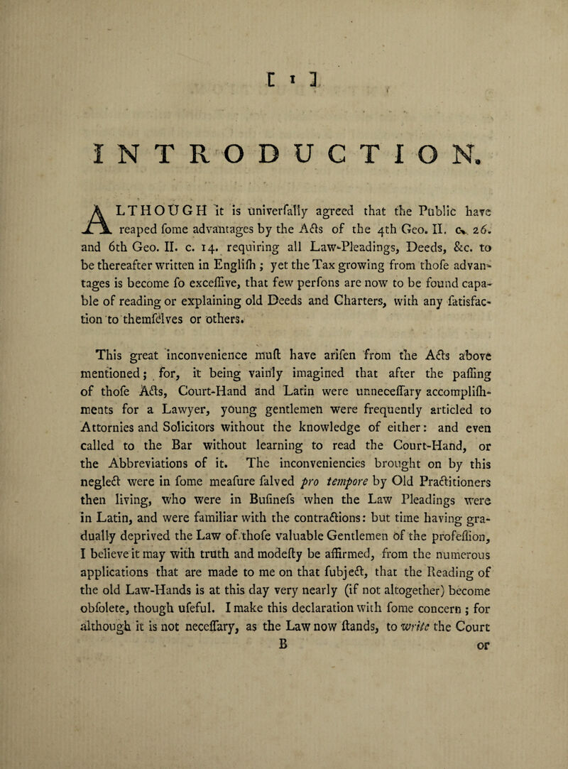 ALTHOUGH it is univer fatly agreed that the Public have reaped fome advantages by the Adis of the 4th Geo. II. cv. 26-. and 6th Geo. II. c. 14. requiring all Law-Pleadings, Deeds, &c. to be thereafter written in Englifh ,* yet the Tax growing from thofe advan* tages is become fo excelhve, that few perfons are now to be found capa¬ ble of reading or explaining old Deeds and Charters, with any fatisfac* tion to themfdves or others. This great inconvenience muft have arifen from the Adls above mentioned; for, it being vainly imagined that after the palling of thofe Adis, Court-Hand and Latin were unneceffary accomplilh- ments for a Lawyer, young gentlemen were frequently articled to Attornies and Solicitors without the knowledge of either: and even called to the Bar without learning to read the Court-Hand, or the Abbreviations of it. The inconveniencies brought on by this negledl were in fome meafure falved pro tempore by Old Practitioners then living, who were in Bulinefs when the Law Pleadings were in Latin, and were familiar with the contradlions: but time having gra¬ dually deprived the Law of. thofe valuable Gentlemen of the profeffion, I believe it may with truth and modefly be affirmed, from the numerous applications that are made to me on that fubjedl, that the Reading of the old Law-Hands is at this day very nearly (if not altogether) become obfolete, though ufeful. I make this declaration with fome concern ; for although it is not neceflary, as the Law now Hands, to write the Court B or