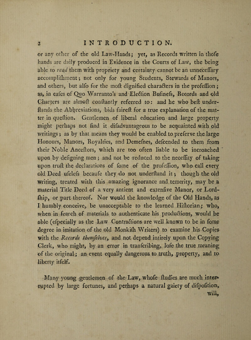 or any other of the old Law-Hands; yet, as Records written in thofe hands are daily produced in Evidence in the Courts of Law, the being able to read them with propriety and certainty cannot be an unnecefiary accomplifliment; not only for young Students, Stewards of Manors, and others, but alfo for the mod: dignified characters in the profefiion ; as, in cafes of Quo Warrantors and EleCfion Bufinefs, Records and old Charters are aimed condantly referred to: and he who bed under- dands the Abbreviations, bids faired for a true explanation of the mat¬ ter in quedion. Gentlemen of liberal education and large property \ might perhaps not find it difadvantageous to be acquainted with old writings; as by that means they would be enabled to preferve the large Honours, Manors, Royalties, and Demefnes, defeended to them from their Noble Ancedors, which are too often liable to be incroached upon by defigning men; and not be reduced to the necefiity of taking upon trud the declarations of fome of the profefiion, who call every old Deed ufelefs becaufe they do not underdand it; though the old Writing, treated with this amazing ignorance and temerity, may be a material Title Deed of a very antient and extenfive Manor, or Lord- fhip, or part thereof. Nor would the knowledge of the Old Hands, as I humbly conceive, be unacceptable to the learned Hidorian; who, when in fearch of materials to authenticate his produ&ions, would be able (efpecially as the Law Contra&ions are well known to be in fom£ degree in imitation of the old Monkifli Writers) to examine his Copies with the Records themfelvesr and not depend intirely upon the Copying Clerk, who might, by an error in tranfcribmg, lofe the true meaning of the original ; an event equally dangerous to truth, property, and to liberty itfelf. Many young gentlemen of the Law, whofe ftudies are much inter* rupted by large fortunes, and perhaps a natural gaiety of difpofition, ■will,