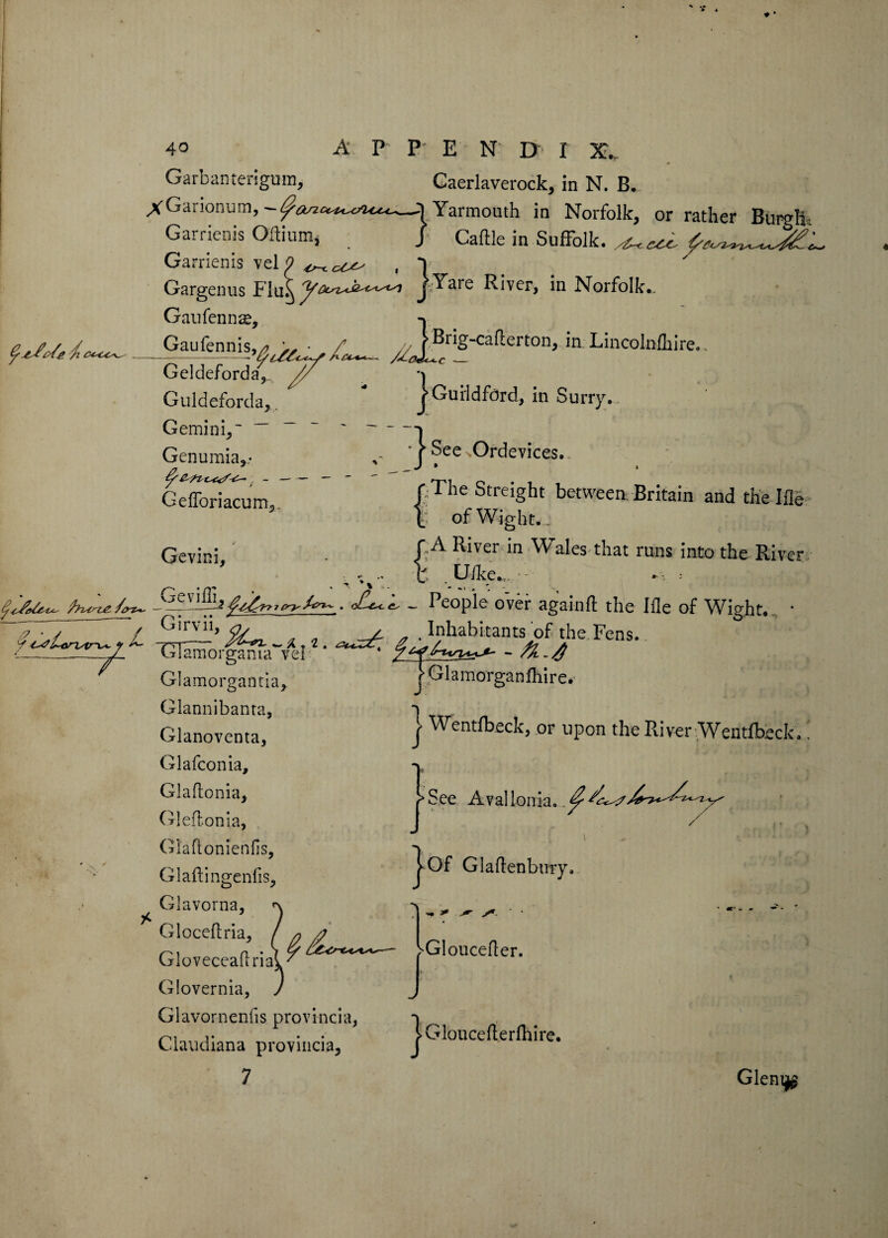 40 A P p- E N D r X._ Garbanterigum, Cacrlaverock, in N. B. XGarionum,~^a^-cc^c/u^—^Yarmouth in Norfolk, or rather Burgli Garrienis Oftium, J Caftle in Suffolk. ^ ^ Garrienis vel 9 ,1 Gargenus PIjY^rc River, in Norfolk* Gaufennze, Gaufennis, Geldeforda, Guldeforda,. Gemini,' ~ Genumia,.- ^ s - — Gefforiacunv Gevini, c~> / lBriS'Cafl-ton, in Lincolnfhire. j Guildford, in Surry. See Ordevices. [;The Streight between. Britain and the Hie of Wight. . rA River in Wales that runs into the River X . Uike*„ • • * try ~ People over againfl the Ifle of Wight*... * ~!ZuZTrl -2j—’ . .Inhabitants of the.Fens. 1-/ 151 „ . mnaDitants ot ti iIamorganiawveI1 * * f G! amorgantia. Glannibanta, Glanoventa, Glafconia, Glaflonia> Gleftonia, Gl'aflonienfis, Glaitingenfis, Glavorna, pGlamorganfhire. j Wentfbeckj or upon the River Wentfheck.. / Of Glaflenbury, Gloveceahria Glovernia, Glavornenfis provincia, Claudiana provincia, } Glouceflerlhire. Gleni^