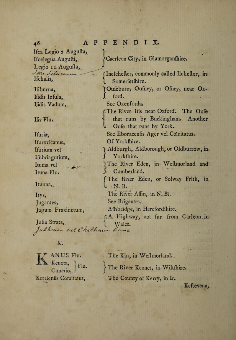 4* r Ifea Legio 2 Augufla, Ifcelegua Augufti, Legio n. Augufla, 2 < -t~ —. > • Ifchalis, Ifiburna,. Ifidis Infula, Ifidis Vadum, Ifis Flu*. Ifuria-, Ifurovicanus, Ifurium vel Ifubriagutium,. Ituma vel . _.. Ituna Flu* Itunna, Itys,. Jugantes, Jugum Fraxinetum, Julia Strata, jCaerleon City, in Glamorganfhire. flnekhefter, commonly called Ilchefter, in 1 Somerfetfhire. IOufeburn, Oufney, or Ofney, near Ox¬ ford.. See Oxenforda. The River Ifis near Oxford.. The Oufe that runs by Buckingham. Another Oufe that runs by York. See Eboracenfis Ager vel Cohiitatus. Of Yorkfhire. I Aldburgli, Aldborough, or Oldburrow, in; J Yorkfhire. ^ :>T.r .. $ri 1 The River Eden, in- Weflmorland and J: Cumberland. f The River Eden, or Solway Frith, in k N. B. . The River Aflin,. in N. BU See Brigantes. Afhbridge, in Herefordfhire. ft A Highway, not far from Carleon.in 1 Wales. C- K. ANUS Flu. Kenm, Cunetio, J Kcnienfis Coinitatus, The Kin, in Weflmorland... The River Kennet, in -Wiltfhire. The County of Kerry, in Ir. } Keftevena,.