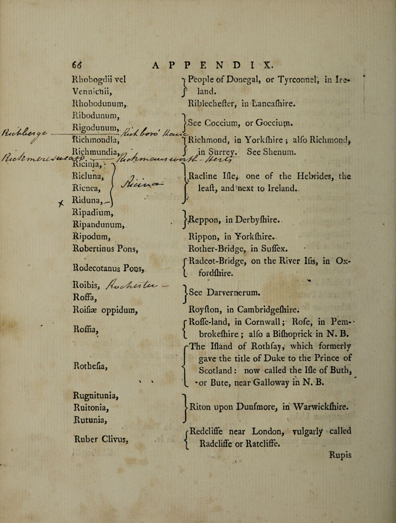 66 Rhobogdii vel Venniehii, Rhobodunum, Ribodunum, Rigodumm.,^^. ^ Richmond! a, Richraundia, APPENDIX. 1 Pbople of Donegal, or Tyrcormel, in Ire* J land. Riblecheder, in Lancadiire. C-- j.See Coccium, or Gocciiun, *T Richmond, in Yorkshire ; alfo Richmond*. }J Kicinia,; See Shenum. Ricluna, Ricnea, ^ Riduna,, Ripadium, Ripandununv Ripodum, Robertinus Pons, Rodecotanus Pons, RoiblS, Roffa, Roilke oppidum, Roffia, Rotheda, Rugnitunia, Ruitonia, Rutunia, Ruber Clivus, i Racline Ifle*. one of the Hebrides, the lead, and'next to Ireland.,. ^Reppon, in Derby (hire.. Rippon, in Yorkihire. _ V Rother-Bridge, in Suflex. f Radcot-Bridge, on the River Ids, in Ox- L forddrire. j>See Darvernerum, Roydon, in Cambridgelhire. rRofle-land, in Cornwall; Rofe, in Pem- 1 brokefhire ; alfo a Bilhoprick in N. B. rThe Ifland of Rothfay, which formerly gave the title of Duke to the Prince of Scotland : now called the Ifle of Buth, i vor Bute, near Galloway in N. B. Riton upon Dunfmore, in Warwickfhire. rRedclide near London, vulgarly called { Radcliffe or Ratcliffe, Rupis
