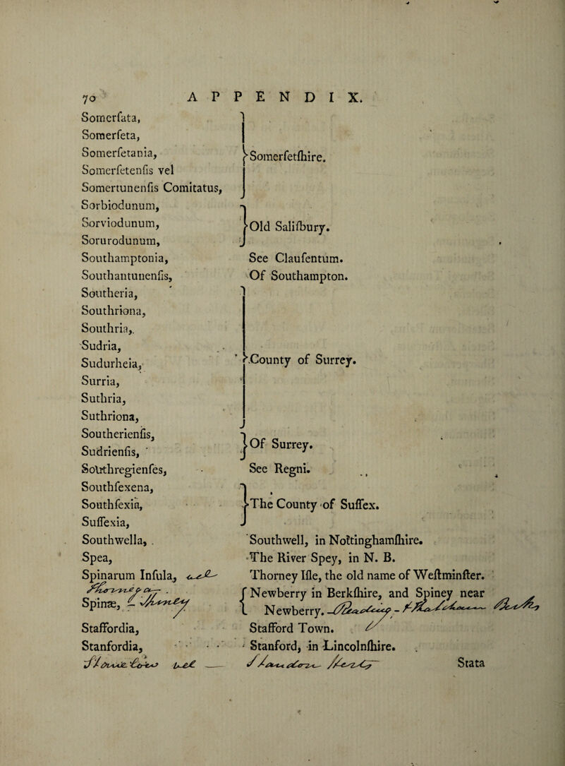 7o Sornerfata, Somerfeta, Somerfeta nia, Somerfetenfis vel Somertunenfis Comitatus, Sorbiodunum, Sorviodunum, Sorarodunum, Southamptonia, Southantunenfis, Souther! a, Southriona, Southria,. Sudria, Sudurheia, Surria, Suthria, Suthriona, Southerienils, Sudrienfis, Solrthregienfes, Southfexena, South fexia, Suflexia, Southwella, . Spea, Spinarum Infula, Spirrse, - Staffordia, Stanfordia, APPENDIX, ^Somerfetfhire. Old Salifbury. See Claufentum. Of Southampton. ^.County of Surrey. j>Of Surrey. See Regni. The County of Suffex. Southwell, in Noftinghamlhire. •The River Spey, in N. B. Thorney Ifle, the old name of Weft min fie r. {Newberry in Berkfliire, and Spiney near Newberry. ^ Stafford Town. • Stanford, in Lincolnftiire. Stata /