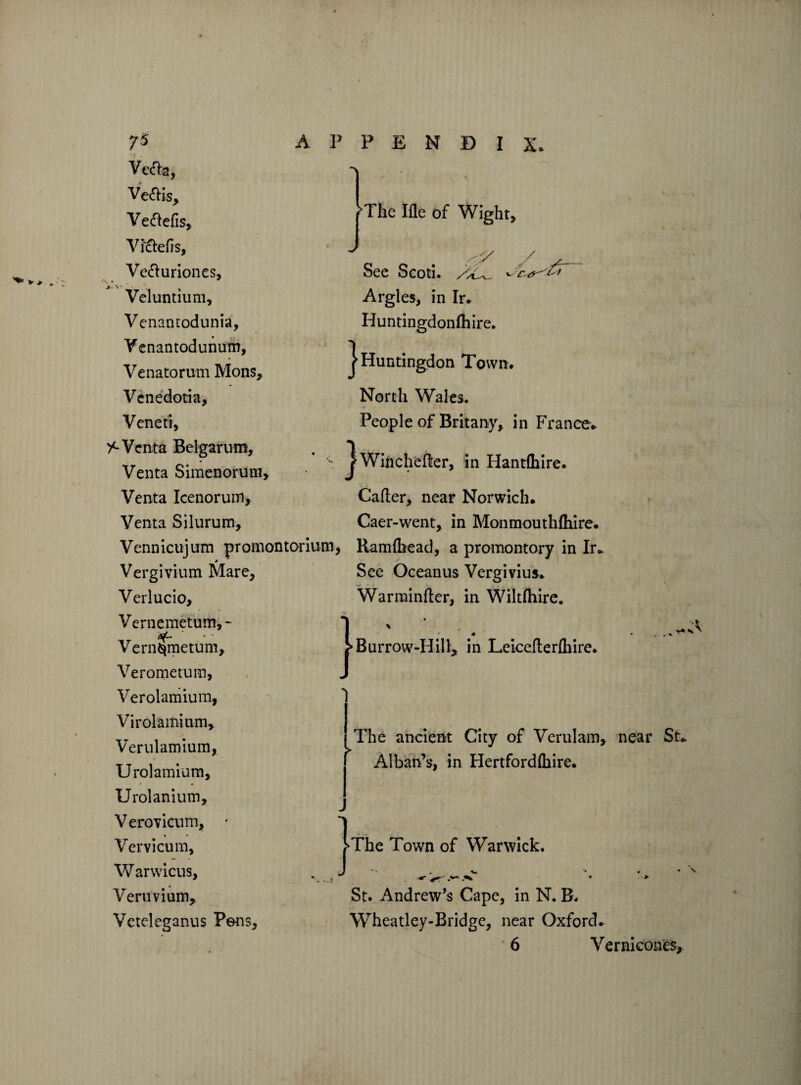 Ve&a, Ve&is, Veftefis, Victefis, Ve&uriones, Veluntium, Vcnantodunia, Venantodunum, Venatorum Mons, Venedotia, Veneti, ><-Venta Belgarum, Venta Simenorum, Venta Icenorum, Venta Silurum, Vennicujum promontorium. * Vergivium Mare, Verlucio, Vernemetum,* Vernqmetum, Verometum, Verolamium, Virolamium, Verulamium, Urolamium, Urolanium, Verovicum, • Vervicum, Warwicus, Veruvium, Veteleganus Pens, i The Ifle of Wight, / See Scoti. Argles, in Ir. Huntingdonfhire. | Huntingdon Town. North Wales. People of Britany, in France. Jwinchefter, in Hantfhire. Caller, near Norwich. Caer-went, in Monmouthfhire. Ramfhead, a promontory in Ir. See Oceanus Vergivius. Warminfter, in Wiltfhire. Burrow-Hill, in Leicefterfliire. > The ancient City of Verulam, near St. Alban’s, in Hertfordshire. The Town of Warwick. , v *• * • ^ ^ * > St. Andrew’s Cape, in N. B. Wheatley-Bridge, near Oxford. 6 Vernicones,