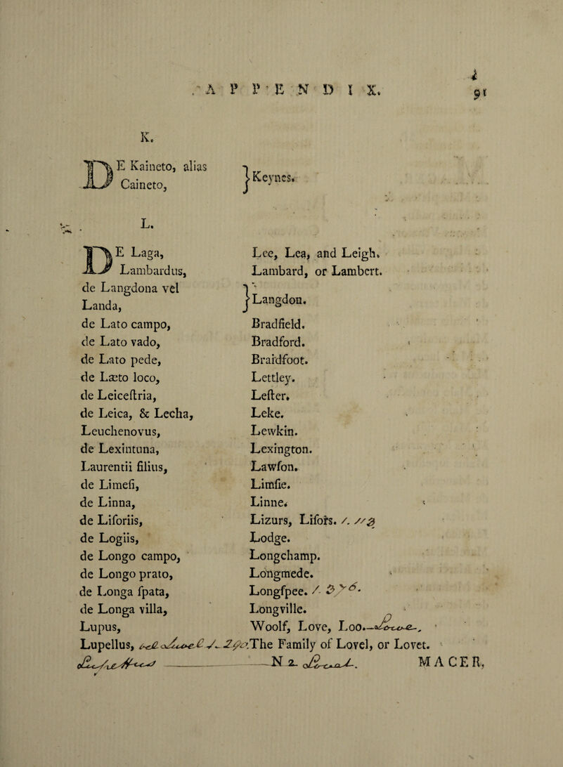 A P P ’ E N D l X. K. E Kaineto, alias Caineto, 1 Keyn CSf- L. E Laga, Lambardus, de Langdona vel Landa, de Lato campo, de Lato vado, de Lato pede, de Lseto loco, de Leiceftria, de Leica, & Lecha, Leuchenovus, de Lexintnna, Laurentii filius, de Limefi, de Linna, de Liforiis, de Logiis, de Longo campo, de Longo prato, de Longa fpata, de Longa villa. Lupus, Lupellus, Lee, Lea, and Leigh* Lambard, or Lambert* j>Langdon, Brad field. Bradford. Braidfoot. Lettley. Letter* Leke. Lewkin. Lexington. Lawfon. Limfie. Linne* Lizurs, Lifors. /. Lodge. Longchamp. Longmede. Longfpee. /■ $ v Longville. Woolf, Love, Loo.-o^^-^ • -Z^?The Family of Lovel, or Lovet. --N-sl o£L-c^aJ~. MACE R. V.