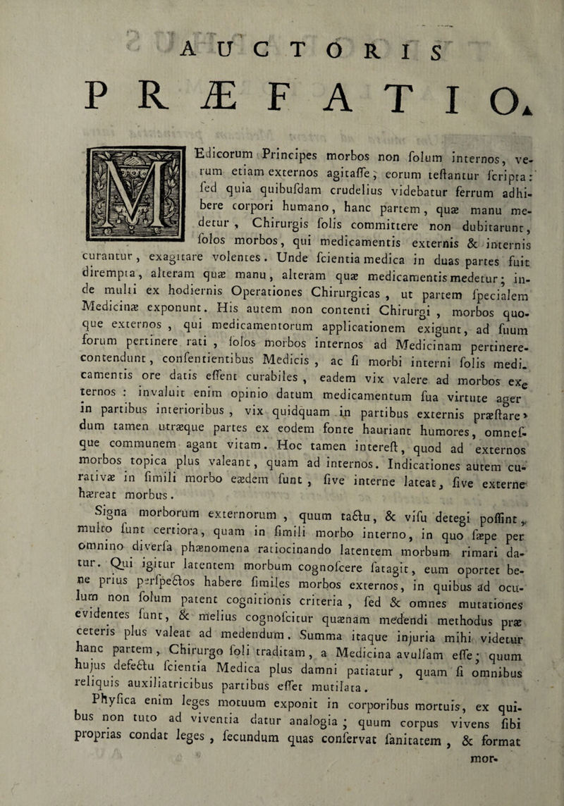 PRiEF A T I O* Ldicorum Pnncipes morbos non folum internos, ve¬ runi etiam externos agitaffe; eorum teftantur (cripta: (ed quia quibufdam crudelius videbatur ferrum adhi- bere corpori humano, hanc partem, qua: manu me- detui , Chirurgis folis comnuttere non dubitarunt, folos morbos, qui medicamentis externis & internis curantur , exagnare volentes. Unde feientia medica in duas partes fuit dnempia, alteiam qua: manu, alteram quac medicamentis medetur • in¬ de multi ex hodiernis Operationes Chirurgicas , ut partem fpecialem Mesciti* exponunt. His autem non contenti Chirurgi , morbos quo- que externos , qui medicamentorum applicationem exigunt, ad fuum fomm pertinere iati , (olos morbos internos ad Medicinam pertinere- contendunt, confentientibus Medicis , ac fi morbi interni folis medi, camentis ore datis effent curabiles , eadem vix valere ad morbos exe ternos : invaluit enim opinio datura medicamentum fua virtute aoer in partibus interioribus , vix quidquam in partibus externis prillare» dum tamen utneque partes ex eodem fonte hauriant humores, omnef- que communem agant vitato. Hoc tamen intere!!, quod ad externos morbos topica plus valeant, quam ad internos. Indicationes autem cu¬ rativa: in limili morbo eadem fune, five interne lateat, five excerne hsereat morbu-s. Signa morborum externorum , quam taftu, & vifu detegi polline„ multo lune certiora, quam in fimi-li morbo interno, in quo fape per’ otnnino duella phamomena raiiocinando latentem morbum rimari da- tur. Qui igitur latentem morbum cognofcere fatagit, eum oportet be¬ ne prius perfpefitos habere fimiles morbos externos, in qttibus ad ocu- Iurn non folum patene cognicionis criteria , fed & omnes mutationes evidentes lune, & mtelius cognolcitur quamam medendi methodus pr* cetens plus valeat ad medendum . Summa itaque injuria mihi videtur hanc partem, Chirurgo foli traditam , a Medicina avulfam effe • quum hujus defeétu Icientia Medica plus damni patiatur , quam fi o’mnibus reliquis auxiliatricibus partibus efTer mutilata. Phyfica enim leges mocuum exponit in corporibus mortuis, ex qui- bus non tuto ad vtventia datur analogia ; quum corpus vivens fibi proprias condat leges , fecundum quas confervat fanitatem , & format mor-
