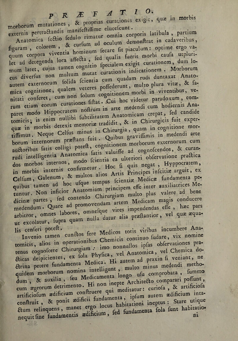 morborUm nunauoneT, * propria* curauo.es exigic, qua «, «*» externis penr^and.. ««*»Vmnia corporis latibula partium Anatomica ka.o £»“ ^ ocu,um demonftrat .n cadaver.bus, figurarci , coloiem , . fit piaculum : opnme ergo va- quum corpora vivenua homm font morbi caufa utpluri- let ad detegenda loca afte» , 4 . u curationera, dura lo- Bum latet, cujus tamen cogn P ;onis indjcationem . Morborum CUS diverlus n0 . ; cum quadam rudi duntaxat Anato- autem externorum to lda xc ^ ^ muho plura vita, & fa- mica cogmuone, qua cosnitionem morbi in vivennbus, ve- nitati conferei, cum no §Cui ^ videtur paradoxum , com- rum etiatn eorum curauones •- ^ medendi cum hodiernis Ana- paret modo Hippocraie® f^ill[1(em Anatomicam crepai, fed candide tomicis; is enim nu tradxdic & in Chirurgicis fuit exper- q«* in morbis detexit memoria -ad^ , f ^ S ^ roor. tiffimus. Neque Cellus m.nus .n Chirurg > .q medendi arte borum internorum pr* anSftU‘ ^nitionem^orborum externorum cum auftoribus fatis coll.gt P°“tt ’ *> . iffe ad cognofcendos, & cura* rudi intelligentia Anatomica perfori obfervatione praftica dos morbos internos, modo fc fi negac , Hyppocratem, in morbis intern.s confirmetur . principes infcióae arguii, ex Celfum, Galenum, & mu cos (denti* Medie» fundatnenta pe- quibus tamen ad hoc ufque temp» 1 auxiliatrices Me tumur. Non inficior An.iom.am P^.n«p«plus valere ad bene dicina partes , ted conten o artem Medicam magis conducere medendum. Quare ad promov i impendendas effe , hac pars arbitrar, omnes labores, om pa prKftantior , vel qua aqua- ut excolatur, fupra quam nulla datm P lis cenferi poteft. totis viribus incombere Ana- Invenio tamen cunftos tere . continuo fudare, vix nomine tomicis, alios in operationibus ipfas obfervationes pra- tenus cognolcete Ch.rurgiam ^ Anatomica, Vel Chem.ca do- fticas deipicientes, ex loia P’ y » utem ad praxin fi vemant, ne arina petere fondamenta M.ed,c * multo rainus medendi roetho- quidem morborum nomina ’ntel ° ufu comprobata , fummo dum , & auxiha , eu el.ca™ Architeao comparar! poffunt:, cum agrorum detrimento. Hi non P curiofa , & artificiofa artificiofutn adificium con ruere qu autem adificium mta- conftruit , & ponit tifica fund ^taVkationi ineptus : Stare utique aum relinquens, manet ergo J fundamenta fola funt habitatio. nequitfine fundamentis adificium, tea ni