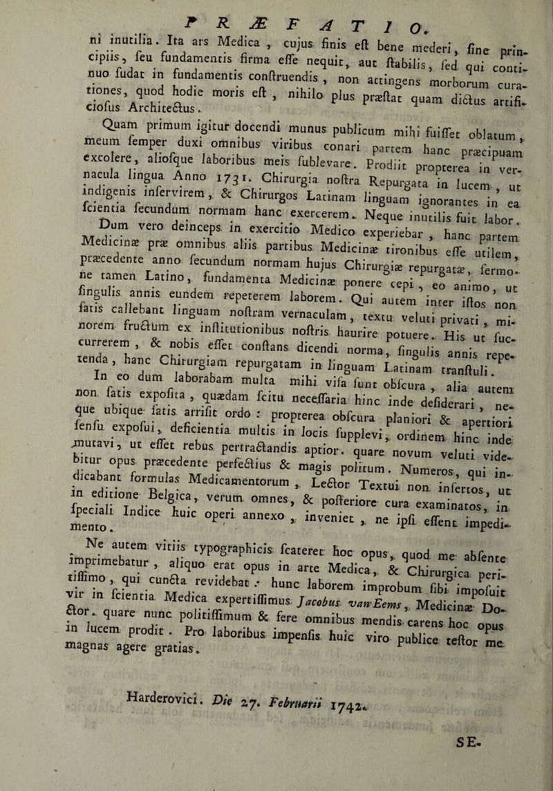 ni inutiha . Ita ars Medica , cujus finis eft bene mederi, fine prin¬ cipila, feufundamenus. firma effe nequit, aut ftabilis, fed qui conti¬ nuo fudat in fundamentis conftruend.s , non attingens morborum cura- S'Zhtàt: ”or,s en - nihi,°p,us pra,,“ «*• Quam primutn igitur docendi munus publicum mihi fuiffet oblatum meurn iemper duxi omnibus viribus conari parte* hanc precipua* excolere, aliofque iabonbus. meis fublevare. Prodiit propterea JZ nacula lingua Anno 1731. Chirurgia, noftra Repurgaca in Incera ut indigeni* infere,rem , & Chirurgos Latina,n linguam ignorantes in ea fcientia fecundum normam hanc exercerem. Neque inutilis fuit labor Dura vero deinceps in. exerctio Medico experiebar , hanc partem Medicina pra: omnibus alns partibus Medicina: tironibus effe ut,-lem piacedente anno fecundum normam hujus Chirurgia reputata; fen ’ ne tamen Latino fondaménta Medicina ponete cepi , eo animo ut fingulis anms eundem «peterem laborem. Qui antera inter ifios non ca'Ie^nt linguam nofiram vernaeulam , textu veluti privati mi norem fratoni ex inllitutionibus noftris. haurire potuere. His ut’ Z temla^lnc Ch ‘ C°nftaS n°rma> finSui^ annis repe- f ’ h  Chirurgiam repurgatam in linguam Latinam tranftuli ? In eo dura laborabam multa mihi vifa lunt obfcura , alia antera non, fatis expofita , quatdam fetta neceffaria hinc inde defiderari ne que ubique- fatis arnfit ordo : propterea obfcura planiori & apertiorì fenfu expofui, deficiente mulcis in Jocis fupplevi ordine™ k* ^ • , fiutavi, ut effet rebus pertraaandis .priori !2’m^e^ Ì bnur opus precedente perfeaius & magia politura. Numero* qui i„ cKabant fora» as Medicamentorum , Lea0r Textui non inferro* ut fpeckH °inndke tu'* Vei'Um 0mneS’ & P°l1erÌOrC CUra «»*««*,* i„ iento . °Peri 3nneXO * inV£nÌet ’ ne J'Pfl effent impedì- - Ne a“tem vitiis typogfaphicis fcateret: hoc opus, quod me' abfenre iroprimebatur , aliquo erat opus in arte Medica^. & cLruTla per itZ fóentiaUMead-ce i kb0rem ÌmPfobum ^fimpofuk a°r . quare nane politiffimum & fere omnibus mendis carena hoc  “ IM. iqri, huic viio XT magnas agere gratias. P teltor me Harderovici. Die a 7. Februarii \ 742. SE.