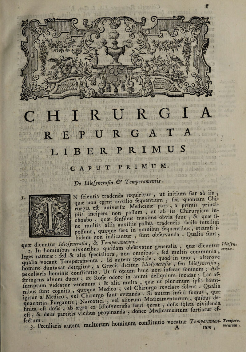 f CHIRURGIA REPURGAT a liber primus CAPUT PRIMUM* De Idlofyncrafia & Temperamentis • N fcientia tradenda requiritur , ut initium fiat ab us, ause non egent auxilio fequentium , fed quomam Chi¬ rurgia eiì universe Medicina pars , a primis prin pii? incipere non poffum at ab us Ch.rurgiam m- choabo , qua: fenfibus maxime obyia fmt , & qu«e fi; ne mulds aliìs auxiliis poftea tradendo facile intelligt ausaue fere in omnibus fequentibus, etiamii 1- Sm non mdLntur , funt obfervanda . Quaha fune, qUf tTomim£?viv£uib?s ^uTdlm obfe'rvatur generali» , .qus dicuntur ~ ^iaHora^mm g-*» , *1 , qualia vocant Temperarne ■ , • Jdiofyncrafia , feu Idiofyncrifia , ho mi ne duntaxat detegitnr, a Grrns ^ fomnunl . Ad peculiaris homims conftitutio. Ut n op deliquium ;ncidat . Lac af- itringens alvum ducat , e multa qus ut plurimum ipfis bomi- fumptum videatur venenum , & alia m i ,q Pelare folent . Quatta nibus funt cognita , ’evitLda  fante» infcii fumus , qua: igitur a Medico , vel &. vgj a]iorum Medicamentorum , quibus de- quanmas Purgantis , Narco , ^ ferri queat ? dofis fQlita dividenda ‘S I & ii» param »icib»s propinand» , dob«c M.dieamci.um fori,,.» * fetta«lU,U autem muta» tomi™». vaca,«a Tmg.
