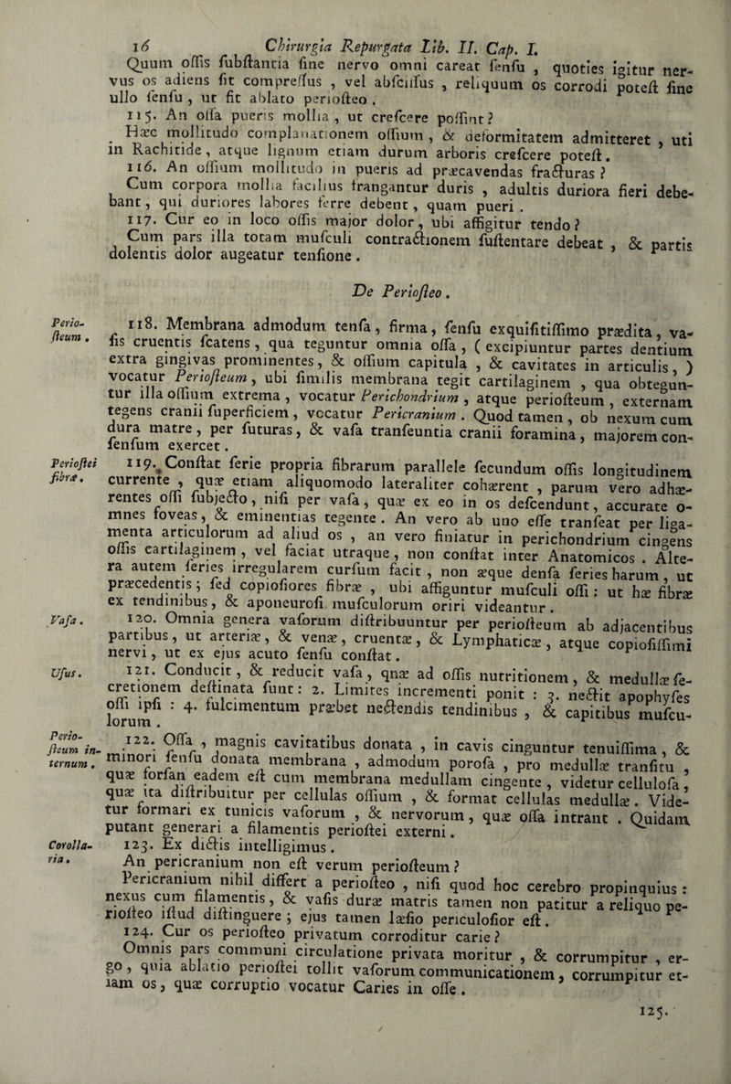 Perio- fìeum , Periofìei fibr#, Va fa. Ufus. Psvìo- Jìsum in¬ ternimi . Corona¬ ria, 16 Chirurgia Repurgata Lib. IL Gap. I. Quuiii oflìs fubftantia fine nervo omnì careat fenfu , quoties i^Itur ner- vus os adiens fit compreftus , vel abfciifus , reliquutn os corrodi poteft fine ullo fenfu , ut fit ablaco periofteo . r 115. An olia pueris molila, ut crefcere poffint? . tnollitudo cornplanationem olliutn , & deformitatem admitteret uti in Rachitide, atque lignum etiam durum arboris crefcere poteft. 116. An oifium mollitudo in pueris ad pr^ecavendas fra&uras ? Cum corpora molila facilius frangantup duris , adultis duriora fieri debe- bant, qui dunores labores terre debent, quam pueri . 117* Cur eo in loco olfis major dolor, ubi affigitur tendo? Cum pars illa tocam mufculi contra&ionem fuftentare debeat , & parti* dolentis aolor augeatur tenfione. De Perìojleo. 118. Membrana admodum tenfa, firma, fenfu exquifitiflimo pradita, va- iis cruentis fcatens, qua teguntur omnia offa , ( excipiuntur partes dentium extra gingivas prominentes, & oifium capitula , & cavitates in articulis, ) vocatur Pertojieum, ubi fimilis membrana tegit cartilaginem , qua obtegun- tur ìlla oifium extrema , vocatur Perichondrìum , atque periofteum externatn tegens crani! fuperficiem , vocatur Pericranium . Quod tamen , ob nexum cum ora matre, per futuras, & vafa tranfeuntia cranii foramina, maiorem con- ìenlum exercet. H9..Conftat ferie propria fibrarum parallele fecundum olfis longitudinem currente , qua; etiam aliquomodo lateraliter cohsrent , parum vero adha- rentes olfi fubjefto, nifi per vafa, qua; ex eo in os defcendunt, accurate o- mnes toveas, & eminennas tegente . An vero ab uno effe tranfeat per li°a- menta articulorum ad afiud os , an vero finiatur in perichondrium cineens olfis cartilaginem , vel taciat utraque , non conftat inter Anatomicos . Alte¬ ra autem fenes irregularem curfum facìt , non aique denfa feries harum, ut precedentis ; fed copiofiores fibra , ubi affiguntur mufculi olfi: ut hx fibra ex tendimbus, & aponeurofi mufculorum onri videantur. 120. Omnia genera vaforum diftribuuntur per periofteum ab adiacentibus partibus, ut arteria, & vena;, cruenta;, & Lymphatica;, atque copiofilfimi nervi, ut ex ejus acuto fenfu conftat. ’ ^ p mml I2t. Conducit, & reducit vafa , qna; ad olfis nutritionem, & medullsfe- cretionem delhnata funt : 2. Limires incrementi ponit : 5. neftit apophyfes l0®uJPfi : 4- fulcimentum prabec neftendis tendimbus , & capitibus mufcu- 122. Offa , magms cavitatibus donata , in cavis cinguntur tenuiffima , & minori Ienfu donata membrana , admodum porofa , prò medullse tranfitu , qua: forfan eadem eli cum membrana medullam cingente, videtur cellulofa, qua; ita diftnbuitur per cellulas oifium , & format cellulas medulla;. Vide¬ tur tormari ex tunicis vaforum , & nervorum, qua; offa intrant . Quidam, putant generari a filamentis perioftei externi. 123. Ex dìéhis intelligimus. An pericranium non eft veruni periofteum ? Pericranium ni hil differì a periofteo , nifi quod hoc cerebro propinami» : nexus cum filamentis, & vafis dura matns tamen non patitur a reliquo pe- noiteo ìliud diftinguere ; ejus tamen ladio periculofìor eft. 124. Cur os periofteo privatum corroditur carie? Omms pars communi circulatione privata moritur , & corrumpitur , er- f°’ ^“iaabat,° pCno ci tolllt vaforum commumcationem, corrumpitur et¬ iam os, qua corruptio vocatur Caries in offe. / 125.-
