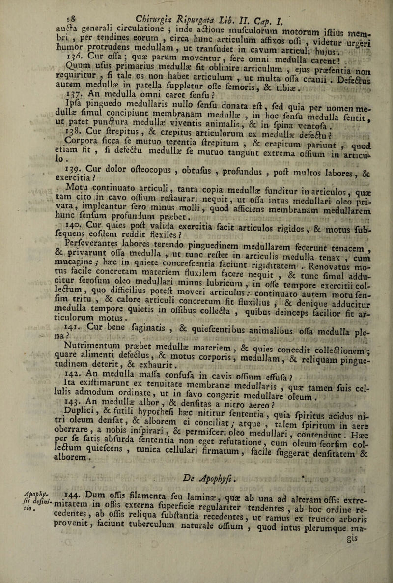 auera generali circuiamone ; inde aifione mufculornm motorum iftius meni bri , per tendina eorum , circa hunc articulum affixos offi , videtur ur-eri humor protrudens medullam , ut tranfudet in cavum articuli huius. ' i^ó. Cur olla ; qua? parum moventur, fere omni maciulla carent' Q.uum ufus primarius medulla: fit obiinire articulum , ejus praffcntia non requiritur , fi tale os non habet articulum , ut multa òffa crauti . Defeftus autem medulla; in patella fuppletur olle femoris, & tibise. 137. An medulla omni caret fenfu ? Ipfa pinguedo medullaris nullo fenfu donata eft, fed quia per nomen me- dulia; fimul concipiunt membranam medulla , in hoc fenfu medulla fentit, ut patet punflura medulla; viventis animalis, & in fpina ventofa . 195. Cur itrepitus, & crepitus artìculorum ex medulk defe&u ? Corpora ficca fe mutuo terentia ftrepitum , & crepitum pariunt , quod euam fit , fi defeftu medulla fe mutuo tangunt extrema offium in articu- exercitia “r d°l01 °fte°COpUS ’ obtufus > Profundus , poli multos labores, & Moni continuato articuli, tanta copia medulla: funditur inarticulos, qua: tam cito in cavo offium reftaurari neqnit, ut offa intus medullari oleò pri¬ vata, impleantur fero minus molli, quod afficiens membranam medullarem. hunc fenfum profundum praibet. 140. Cur quies poft valida exercitia facit articulos rigidos, & motus fub- lequens eofdem reddit fiexiles ? Perseverante; labores ferendo pinguedinem medullarem fecerunt tenacem , & pnyarunt ofia medulla , ut tunc reftet in articulis medulla tenax , cum mucagine ; ha:c in quiete concrefcentia faciunt rigiditatem . Renovatus mo¬ tus facile concretarti matenem fluxilem facete nequit , & tunc fimul addu- citur ferofum eleo medullari minus lubricum , in offe’ tempore exTrcitii col- 1 « • Ivis .* continuato autem motu fen- firn tri tu , & calore articuli concretum fit fluxilius , & denique adducitur ”™Cd3S.<10,'s ,n “u'a* - n» »- 141. Cur bene faginatis , & quiefcenti bus animali bus offa medulla pie- Nutrimentum pra;bet medulla matenem, & quies concedit colle&ionem • Sm Stf I eUxhamitm0tUS C°rP°rÌS ’ meduIlam » & relilluam pinSue! 142. An medulla malia confufa in cavis offium effufa? Ita exiftimarunt ex tenuitate membrana; medullaris , qua: tamen fuis cel- luhs admodum ordinate, ut in favo congerit medullare oleum. 143. A.n ro^ulla: albor, & denfitas a nitro aereo ! tri^leum d^t h“ nititrr fententia > A>iritus acidus ni¬ tri oleum denfat, & aloorem ei conciliar,- atque , talem fpiritum in aere oberrare, a nobis infpirari, & permifceri oleo medullari, contendunt. H*c per fe fatis abfurda fententia non eget refutatione, cum oleum feorfim col- SboU“mqU1 Cen$ ’ tUmCa CdlularÌ fimatUm * facile denfitaum & De Apophyfi, * Tìtni. fe l ?amÌnK,’ ^ ab una ad offis extre- «»• ® ^ Cfrna ^perfide regulanter tendentes , ab hoc ordine re- cedentes, ab offis reliqua fubftantia recedentes, ut ramus ex trunro arboris provenir, faciunt tuberculum naturale offium , quod intus plerumque ma- §ìs