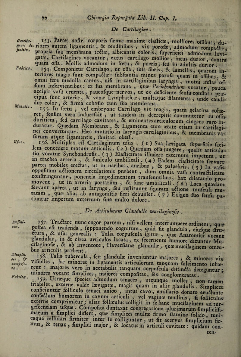 De Cartilagine * Carta*. % 155. Partes noffri corporis firmai maxime elafficse, molliores offìbus du~ &iad‘m n0reS* aUtem li8amentis’ & tendinibus , vix porofse, admodum complèta 3 * propria fua membrana te6bse, albicante coloris, fuperficiei admodum Jsevi- gat^, Cartilagines vocantur, extus cartilago mollior, intus durior, contrai quam offa. Mollis admodum in fcetu , & pueris, fed in adultis durior. Fahka * *54- Componitur Cartilago, ut offa, fuis fibris, & lamellis, quarum in- teriores magis funt compaèta : fubftantia minus porofa quam in offìbus & omni fere medulla carens, nifi in cartilaginibus laryngis , motui infta/of- fium infervientibus : ex fua membrana , quce Perlchondrlum vocatur, panca accipit vafà cruenta, paucofqtre-itervos, ut ex deficiente fenfu conffat : pre¬ cipua funt arterie, & vene Lymphatice, multaque filamenta i unde candì- Mutatìo ^US co^or 5 & 6rma cohefio cum fua membrana. 155. In fcetu , vel embryone Cartilago vix magis, quam gelatina cohe- ret, fenfim vero indurefcit , ut tandem in decrepita commutetur iu offìs duritiem, fed cartilago cavitates, & eminentes articulorum cingens raro in- duratur. Quedam Membrane , & Ligamenta cum etate edam in cardiaci- nes convertuntur . Hec mutatio in laryngis cartilaginibus, & membranis va- forum atque ligamcntis , fanitati obeft. i5<5. Multiplex eft Cartilaginum ufus . ( 1 ) Sua levigata fuperficie faci- lem concedere motum articulis. ( 2 ) Quedam offa jungere , qualis articula- tio vocatur Synchondrofis . ( 3 ) Elafticitate illudere externum impetum ut m trachea arteria , & funiculo umbilicali. ( 4 ) Eadem elafticitate fervare partes mobiles ereétas, ut in naribus, auribus , & palpebris. ( 5 ) In vafis oppofitam aélionem circulationis prebent , dum omnia vafa contradilitate conftnnguntur, ponentia impedimentum tranfeuntibus, hec dilatando prò- movent , ut in arteria portarum & fune umbilicali. (6 ) Loca quedam fervane aperta , ut in larynge , feu reftituunt figuram aélione mufculi mu- tatam , que alias ab antagonista fieri debuiffet. ( 7 ) Exiguo fuo fenfu pa- tiuatur impetum externum fine multo dolore * &fvs De Articulorum Glandulls mucllaglnofis .. De fini- tio 157. Tramare nunc cogor partem , nifi vellem interrumpcre ordinem qua» poftea eft tradenda , fupponendo cognitum, quid fit gianduia, ejufque ftru- fUr j Hfus §en.eraIls •. Talia corpufcula igitur , qua: Anatomici vocant glandulas, in & circa articulos locata, ex fecernente humore dicuntur Mu- cilagmqfie, & ab inventore , Haverfiana gianduia, quce mucilaginem olimi- bus articuhs prcebent. - Tall,a ibernila,, gianduia? inveniuntur maiores , & minores vix comfofi- Viùbiles , ha? minores in ligamentis articulorum tanquam fulcimento inhse- •* : majores vero in acetabulis tanquam corpufcula diflìnéta deteguntur * minores vocant fimplices, majores compofitas, feu conglomeratas. r. *59- Utraque fpecies admodum tenaces , uteunque molles , non tamen mabiles, externe valde lavigats, magis quam in aliis glandulis. Simplices conficiuntur folhculo tenaci umoo , mtus cavo, emiliano donato eruftante conteòtum humorem m cavum articuli , vel vagirne tendinis, fi folliculus externe compnmitur y alias folliculus colligit in fe hanc mucilaginem ad tur- gelcentiam ufque . Compofita duntaxat congregatione plurimarum fimpliciffi- marum a fimplici differt, qua fimplices multa: firmo flamine folido, tuni- caque cellulari fìrmirer inter fe colliguntur , ut fit acervus fimplicium fìr- mus > tenax, fimplici major, & locatus in articuli cavitate : quidam con- ten- Sìmplh* sei » & Fabrico-,