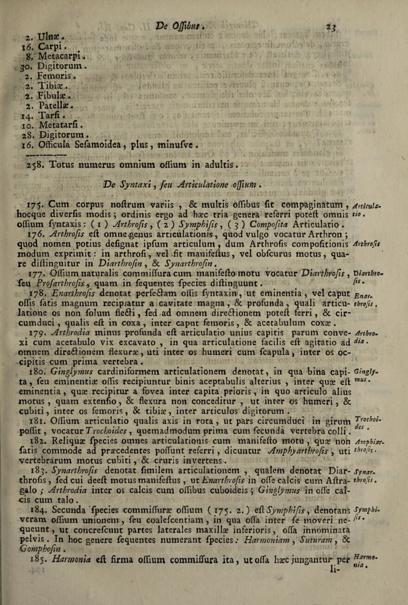 2. Ulna?. 16. Carpi. 8. Metacarpi ^ , 30. Digitorum. 2. Femoris* 2. Tibia?. 2. Fibula. 2. Patell#. 14. Tarli . - 4 ' io. Me tatari!. 28. Digitorum. 16. Officula Sefamoidea, plus, minufve . 258. Totus numerus omnium offium in aclultis. De Syntaxi , feu Artkulatìone oflium . 175. Cum corpus noftrum variis , & multis offibus fit compaginatum , Articola- hocque diverlis modis ; ordinis ergo ad hsec tria genera referri potè# oranis tio. offium fyntaxis: ( 1 ) Arthrofis, ( 2 ) Symphifis, ( 3 ) Compofita Articulatio . 176. Arthrofis eft omne genus articulation/s, quod vulgo vocatur Arthron ; quod nomen potius defignat ipfum articulum , dum Arthrofis compolitionis Artfoofis modum expritnit : in arthroli, vel fit manifefìus, vel obfcurus motus, qua- re diflinguitur in Diarthrofin , & Synarthrofim. 177. Offium naturalis commiffura cum manifefto motu vocatur Diarthrofis, Warthro- feu Profiarthrcfis, quam in fequentes fpecies diffinguunt. ^x' 178. Enarthrofis denotat perfe&atn offis fyntaxin, ut eminentia , vel caput Enau offis fatis magnum recipiatur a cavitate magna, & profonda, quali articu- throjìs. latìone os non folum fleéli, fed ad omnem dire£Honem potei! ferri, & cir- cumduci, qualis eft in coxa, inter caput fetnoris, & acetabulum cox# . 179. Arthrodìa minus profonda eft articulatio unius capitis parum con ve- Arthvo- xi cum acetabolo vix excavato , in qua arriculatione facilis ei! agitatio ad Aia • omnem direólionetn fìexura?, uti inter os hurneri cum fcapula, inter os oc- cipitis cum prima vertebra . 180. Ginglymus cardiniformem articulationem denotat, in qua bina capi- Ghgiy. ta, feu eminenti# offis recipiuntur binis aceptabulis alterius , inter qu# eli muSt eminentia, qu# recipitur a fovea inter capita prioris, in quo articulo alius motus , quam extenfio, Se fìexura non conceditur , ut in ter os humeri, Se cubiti , inter os femoris, Se tibia?, inter articulos digitorum . 181. Oflium articulatio qualis axis in rota, ut pars circumduci in girum Jyoc^ot’m poffit, vocatur Trochoides , quemadmodum prima cum fecundà vertebra colli. es ' 182.. Reliqu# fpecies omnes articulationis cum manifefto motu , qu# non Amphiar- fatis commode ad pr#cedentes poffunt referri, dicuntur Amphy arthrofis , uti thiofo. vertebrarum motus cubiti, Se cruris invertens. 189. Synarthrofiis denotat fimilem articulationem , qualem denotat Diar- Synau throfìs, fed cui deeil motus manifeilus, ut Enarthrofis in offe calcis cum Aflra- throfts. gaio ; Arthrodìa inter os calcis cum ofTibus cuboideis ; Ginglymus in offe cal¬ cis cum talo. 184, Secunda fpecies commiffura? offium ( 175. 2.) 4Ù Symphifis, denotans sympbi- veram offium unionem , feu coalefcentiam, in qua offa inter fe moveri ne-y'x# queunt, ut concrefcunt partes laterales maxill# inferioris, offa innominata peivis. In hoc genere fequentes numerant fpecies; Harmoniam, Suturarne Se Gomphofin . 185. Harmonìa eft firma offium commiffura ita, ut offa bare jungantur per Hfrrm li- nla •