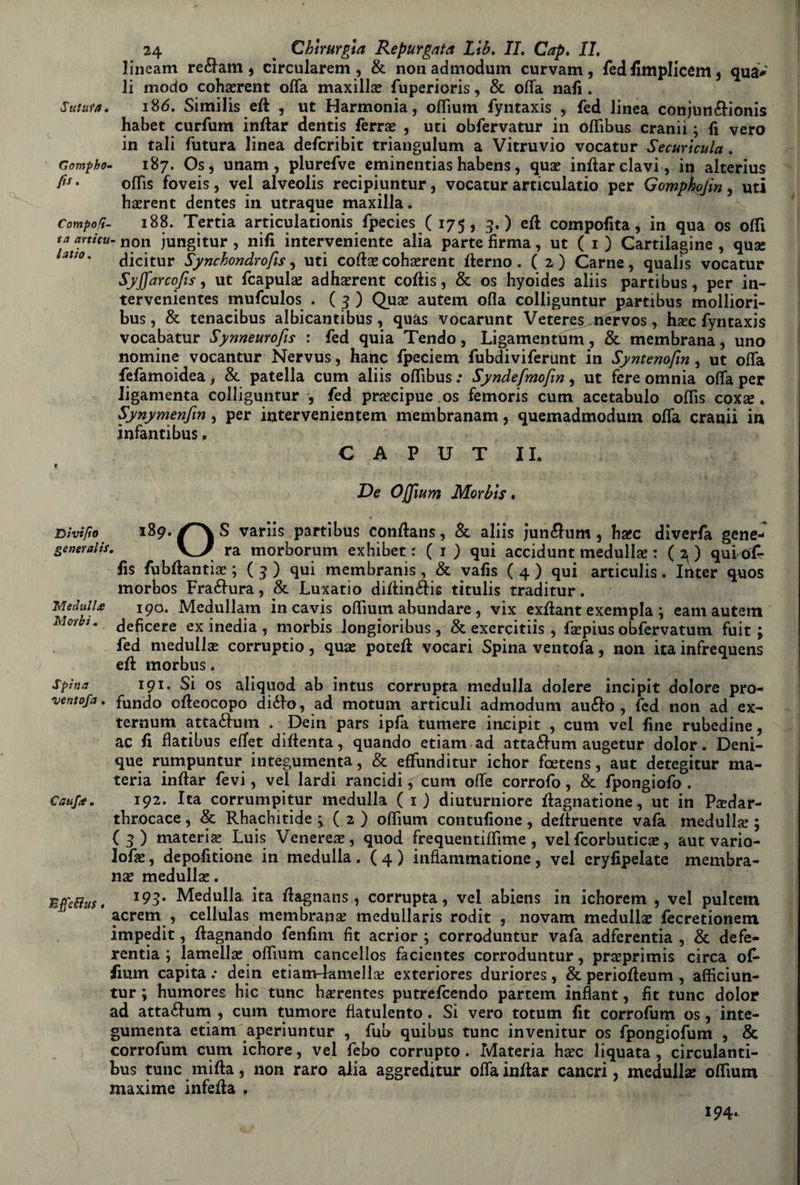 lineam re&am , circularem , & non admodum curvam, fed fimplicem , qua* li modo cohserent offa maxillse fuperioris, & offa nafi. Sutura. 186. Similis ett , ut Harmonia, offìum fyntaxis , fed linea conjun&ionis habet curfum inttar dentis ferre , uti obfervatur in offìbus cranii ; fi vero in tali futura linea defcribit triangulum a Vitruvio vocatur Securicula. Gompho- 187. Os, unam, plurefve eminentias habens, qua! inftarclavi, in alterius fi** offis foveis, vel alveolis recipiuntur, vocatur articulatio per Gomphojin, uti hserent dentes in utraque maxilla. Compofi- 188. Tertia articulationis fpecies ( 175, 9.) eft compofita, in qua os offt ta articu- non jungitur , nifi interveniente alia parte firma, ut ( 1 ) Cartilagine , quse huo* dicitur Synchondrofis, uti cotecohsrent tterno. (2) Carne, qualis vocatur Syffarcofis, ut fcapulai adhxrent cottis, & os hyoides aliis partibus, per in- tervenientes mufculos . ( 9 ) Qua? autem olla colliguntur partibus molliori- bus, & tenacibus albicanti bus , quas vocarunt Veteres^ nervos, hafc fyntaxis vocabatur Synneurofis : fed quia Tendo, Ligamentum, & membrana, uno nomine vocantur Nervus, hanc fpeciem fubdiviferunt in Syntenofm, ut offa fefàmoidea, & patella cum aliis offìbus .* Syndefmofm, ut fere omnia offa per ligamenta colliguntur , fed precipue os femoris cum acetabulo offìs coxas, Synymenfm, per intervenientem membranam, quemadmodutn offa cranii in infanti bus, CAPUT IL 1 De Offìum Morbis. Dìvìfìo 189. S variis partibus conttans, &. aliis jun#um , hxc diverfa gene- generali*. ra morborum exhibet : ( 1 ) qui accidunt medulla! : ( 2,) qui ófr fis fubffanticT; (9) qui membranis, & vafis (4) qui articulis. Irtter quos morbos Fraélura, & Luxatio dittin&is titulis traditur. Meditila 190. Medullam in cavis offìum abundare , vix exttant exempla ; eam autem Morbi. jeficere ex inedia , morbis longioribus, & exercitiis , fsepius obfervatum fuit ; fed medulla! corruptio , quse potett vocari Spina ventofa, non ita infrequens ett morbus. spina 191. Si os aliquod ab intus corrupta medulla dolere incipit dolore pro- ventofa. fundo offeocopo diéfo, ad motum articuli admodum auélo , fed non ad ex- ternum atta&um . Dein pars ipfa tumere incipit , cum vel fine rubedine, ac fi flatibus effet diffenta, quando etìam ad atta£lum augetur dolor. Deni- que rumpuntur integumenta, & effunditur ichor fcetens, aut detegitur ma¬ teria inttar fevi, vel lardi rancidi f cum offe corrofo, & fpongiofo . Cauf*. 192. Ita corrumpitur medulla ( 1 ) diuturniore ttagnatione, ut in Psedar- tbrocace, & Rbachitide ; ( 2 ) offìum contufione, dettruente vafa medulla! ; (9) materia! Luis Venerea, quod frequentiffime , vel fcorbuticas, aut vario- lofas, depofitione in medulla . { 4 ) infiammatione, vel eryfipelate membra¬ na medullse. BffeHus. Medulla, ita ttagnans, corrupta, vel abiens in ichorem , vel pultetn acrem , cellulas membrana! medullaris rodit , novam medulla! fècretionem impedit, ttagnando fenfim fit acrior ; corroduntur vafa adferentia , & defe¬ renza ; lamella! offìum cancellos facientes corroduntur, preprimis circa of* fium capita .• dein etiam-lamella! exteriores duriores, & periotteum , afficiun- tur ; humores hic tunc hserentes putrefcendo partem infiant, fit tunc dolor ad attaélum , cum tumore flatulento. Si vero totum fit corrofum os, inte¬ gumenta etiam aperiuntur , fub quibus tunc invenitur os fpongiofum , & corrofum cum ichore, vel febo corrupto . Materia h#c liquata , circulanti- bus tunc mitta, non raro alia aggreditur offa inttar cancri, medullae offìum maxime infetta , 194.