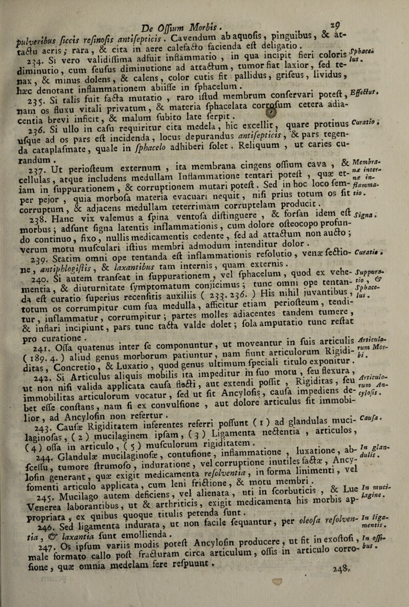 tulveribus ficcis rcfinofts antifepticis. Cavendum ab aquofis, pmgmbus, & at- IX aerili rara , & cita in aere calefafto fac.enda eft deligatio. . 'L. Si vero vai,didima adfuit infiammano , in qua inc.pit fieri colons diminutio, cum feufus diminutione ad attaftum, tumorfiat laxior, fed te- nax, & minus dolens, & calens, color cutis fit pallidus, gnfeus, lividus, hsec denotant inflammationem abiifle in fphacelum. . A Si talis fuit fa<fta mutatio , raro iflud membrum conferva» poteft, narri os fluxu vitali privatum, & materia fphacelata cormfum cetera adia¬ centi brevi inficit, & malum fubito late ferpit. y 2,é. Si ullo in cafu requiritur cita medela, hic excellit, quare protmus ufque ad os pars eft incidenda, locus depurandus anufepuns, & pars legen¬ da catapltna te , quale in fphacelo adhiberi folet. Reliquum , ut canes cu- randum^t io(leum extemum , ita membrana cingens odium cava , & cellulas atque includens medullam Inttammatione ternari poteft i iam in fuppurationem , & corruptionem mutari poteft Sed in hoc loco fem- peT pejorT quia morbofa materia evacuar! neqmt, nifi prlus totum os fit corruptum, & adjacens medullam teterrin.am corrupteim produc,t 258. Hanc vix valemus a fpina ventofa diftinguere , & torian idem ett morbus; adfunt figna latentis inflammatioms, cum dolore ofteocopo prò u - r contìnuo, fìxo, nullis medicamenti cedente, fed ad «taflum nonaufto, verum motu mufculari iftius membri admodum ìntenditur dolor . 2T. Statìm*1 omni ope tentanda eft inflammatioms refolutio, venie fedo¬ ne antMlonUis, & laxantibus tana interms, quam exterms . à/oSiautem’tranfeat in fuppurationem, vel fphaceium quodexvbe- mentia, & diuturnitate fymptomatum conjicimus ; tunc omn ope tenti da eft curatio fuperius recenfitis auxilus C 233.236. ) His nini 1 • ’ totum os corrumPpitur cum fua medulla, affic.tur etiam periofteum «nd^ ♦ni- inflammatur corrumpitur ; partes molles adiacentes tandem tum , &infl!lri S“ni , parsone tàék valde dolet ; fola amputano tunc reftat Pr24CimOftatlquatenus inter fe componuntur, ut moveantur in fuis articuhs ( 180 a ) aliud genus morborum patiuntur, nam fiunt articulorum Rigidi * 4Cnncretio & Luxatio , quod genus ultimum fpeciah titulo expomtur . ii tc'ViSsfrs. non nifi valida applicata caufa itóh , aut extendi poflit , Rigiditas, leu immobilitas articulorum vocatur , fed ut fit Ancy ofis, caufa impediens de- bTt et conftans, „am fi ex convulfione , aut dolore art.culus fit immobi- ^SS^cfuf^ittftStSmtnferentes referri pofifunt ( x ) ad glandulas .«mici- ^ iplàm, { , ) _ Li gamenta «fl».» , ( i/dandula: mucilaginofe , contufione , inflammMtone , lusatione , ab- fcelfix tumore ftrumofo , induratane , vel corruptione inutiles fatte, Ancy lofin generati! , qus exigit medicamenterefolvema ,' J,r^m5j?“en0 ’ fomenti articulo applicata, cum leni frizione, feorbuticis & Lue rSUìSSJSr.ftSlSM' h„ n,U,s .P- tta , & laxantia funt emollienda . At in exoftofi, 247. OS ipfum variis modis poteft Ancylofm producere, ut fit in ’ male formato callo poft /raèluram circa articulum, offis m articulo corro ftone 3 quse omnia m^clelam fere refpuunt » fphaceà lus. Effettui Curatio ; Membra* n£ inter- n<e in¬ fiamma* tio * Signa, Culatta • Suppura¬ vo, & Sphace- lus . Articulo- rum Mor¬ bi . Articulo¬ rum An¬ cy loft $ . Caufa In gian¬ duii* . In muci» lagine. In liga» mentis . In eli¬ bus o
