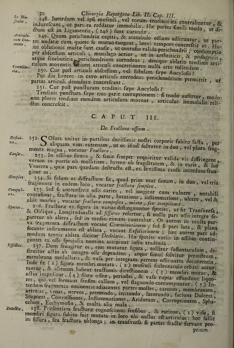 Scul is Articulo- rum Con- cretto , Corrotta- ria „ 3° , Chirurgia Repurgata? Liti. IL Cab. HI. 248. Interdum vel ipfi mnfculi ,,vel eorumi tcndincsira contraKuntur & mdurefcunt , ut pars ea reddatur immobilis. Ha; partes fimil” modo L’I èfum eft m Ligamentis, ( 24Ó ) fune curandai . d 5 ut dl' 249- Quutn pcnchondriacapiti, & acetabolo offium. adferuntm- ' tcs fìSìtX Cum re5e mutuo tanganc , brevi tempore concrefcit 0“ hT )us oblatioms multa: funt caufa:, ut contufio valida,pericBondrii SSr ' • per abfceffum articuli ; mucilago acrior , ut in arthriticis & ull’Pt10 atque fcorbuncis perichondrium corrodens ; denìque ablatio^endinfsTrti’ culum moventis faciline articuli concretionem nulla arte tollendam 250 Cur poli articuli abfceffum, vel filtulam Tape Ancvlofis* Pus dim hftrens in cavo articuli corrodens perichondrium permittit partes articuli denudata? concrefcant o. p rmittit ut 251» Cur poli punfturanv tendinis fa?pe Ancylofis ? Tendinis puntura fa’pe ejus parie corruptionem : fi tendo aufert-ni» a assi- • «*£ Sara? defini¬ ti 0- . Cauf<e c Simplex Compor¬ ta ». Specìes ITijfieì/iiif o c: a- p u t 111 De FraElura offium . . 252, Deìeflio Oluta unitas in, partibus duriffimis nofiri corporis fubito fafta uer- ahquam vim externam 5,ut os iiftud1 folvatnr in rlno r v \ per menta magna 5. vocatur Frattura ,, Svanir in duo ,, vel piura frag- 253. In ofTibus firmis ,, &. fanis: femper~ requiritur valida--trip A\cr* veruni in pueris ob,mollitiem , hyeme ob fragilitatem & in carie : **pa,s ’“d“” **•*• «* ■ ^*ZZ££Si£ilZ • 2541.SÌ folurn; os diffraftum-fit, quod prius eratfamim j , • fragmenta in eodem loco , . vocatur frattura fimblex . ’ U° 5 VC trla 255*-Sed fi antecefferit offis caries ,, vel iun°itur' cnm- «...t...,» ..... contufione , fradura; ,n> alia, parte , luxatione al“irPrb%’ vocat«f • fr*8ur* cormofita mtxta »feu. complicata . ’ o ^ Fraaurx ex. figura m vanas diflmguuntur fpenet lir fit -tv* r r adiJSTW. refertur, fi nulla- SflùUnteS^* paretur ab altera ied m! medio» rimami contrahar Oc 2nt,m ; '?re 12 va. fragmenta. dififraidum vocant Cnmmmutionem y fed fi pars lata m&t nf^* fecante inftrumento efl ablata vocant Exfoliatìonem Cc au em ÌJ17 modum tennis ablata dicitur-Dedolatio . Ha; fpecies varile L gentes ex offe-fpecialiai nomina accipiunt infraP tradenda offibus cont‘n- 257. Dum frangi tur os 5 ejus: mutatur figura tollitur fuften^rnlnm A Ilruitur aétio ab integro, offe deDendf*nc r ultentaculum) ztsr, rt** • irsis - ^^•KSS35S «erdum fragmenta cminentia adjacentes partes mnllpc ° i ^■ 11 I^?‘ .F^Fentiani^ fra6fur^ cognoficimus fenfibus & ratìone fi V vìfn fi membn figura, fubito fuit mutata in loco ubi nullus eAartlcuìis • hoclailir fi ura » feu traftura oblonga ;; m. tranfvcrfa, fi partes fra eia: fervane prò- prium