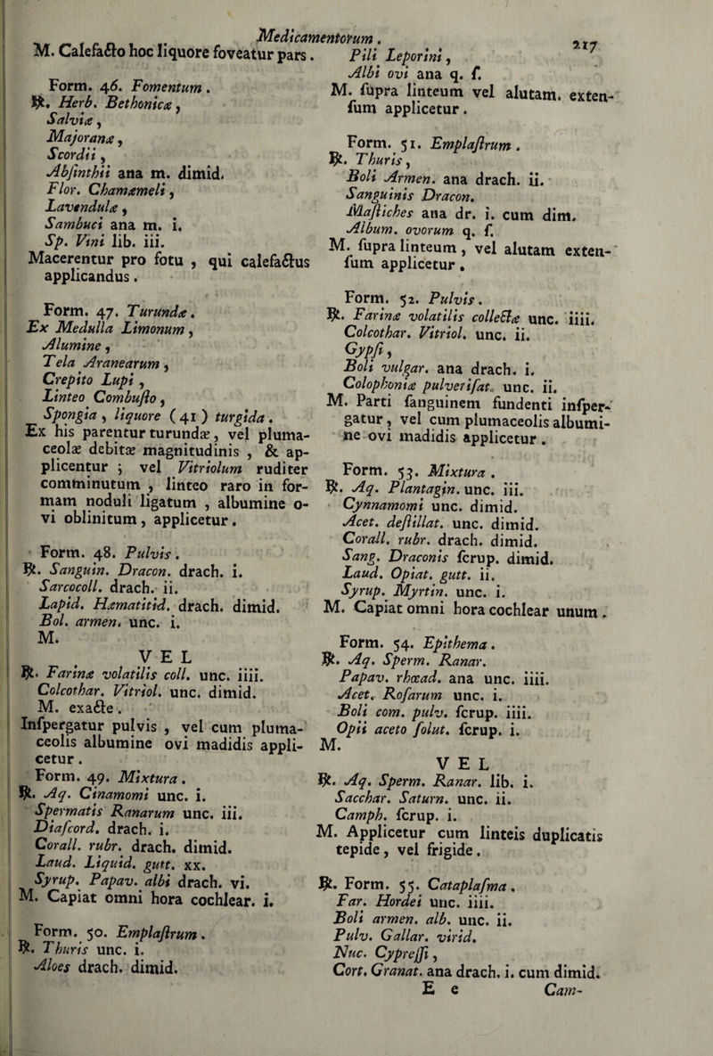 Medìcamentotum M. Calefafto hoc liquore foveatur pars. Form. 46. Fomentum. Bethonica, Salvi#, Majorana, Scordii, Abfinthii ana m. dimid. F/or. Chamameli, Lavendula, Sambuci ana m. i. FiW lib. iii. Macerentur prò fotu , qui calefaftus applicandus. Form. 47. Turunda. Ex Me dulìa Limonum, diamine, Te/# Aranearum, Crepito Lupi, Linteo Combuflo 5 Spongia , liquore ( 41 ) turgida . Ex his parentur turunda? ? vel pluma- ceolas debita magnitudinis , & ap- plicentur ; vel Vitriolum rudi ter comminutum , linteo raro in for- mam noduli ligatum , albumine o- vi oblinitum, applicetur. Form. 48. Pulvis. J£. Sanguin. Dracon. drach. i. Sarcocoll. drach. ii. Za/>/W. Htimatitid, drach. dimid. Po/. armeni unc. i. M* VEL Farina volatili s coll, unc. iiii. Colcothar. Vitrìol, unc. dimid. M. exafte . Infpergatur pulvis , vel cum pluma- ceolis albumine ovi madidis appli¬ cetur . Form. 49. Mixtura. .^<7. Cinamomi unc. i. Spermatis Ranarum unc. iii. Diafcord, drach. i. Corali, rubr. drach. dimid. Laud. Lìquid. gutt. xx. Syrup.^ Papav. albi drach. vi. M. Capiat omni hora cochlear. i. Form. 50. Emplaflrum. $. Thuris unc. i. drach. dimid. Pi/i Leporini, oi?i ana q. f. M. fupra linteum vel alutam. exten- fum applicetur. Form. 51. Emplaflrum. ?£. P/wm, Po/i Armen. ana drach. ii. Sanguinis Dracon, lVLafliches ana dr. ì. cum dim. Album, ovorum q. f, M. fupra linteum, vel alutam exten- fum applicetur, Form. 52. Pulvis. Farina volatilis colleEla unc. iiii. Colcothar, Vitriol, unc. ii. Gypfl, Boli vulgar. ana drach. i. Colopkonia pulverifat, unc. ii. IVI. Parti fanguinem fundenti infper¬ gatur , vel cum plumaceolis albumi¬ ne ovi madidis applicetur. 94- ; ^ ' Form. 53* Mixtura , $. Aq. Plantagin. unc. iii. Cynnamomi unc. dimid. Acet. deflillat. unc. dimid. Corali, rubr. drach. dimid. Sang. Draconis fcrup. dimid. Laud. Opiat. gutt. ii, Syrup^ Myrtin. unc. i. IVI, Capiat omni hora cochlear unum . <. Form. 54. Epithema. $. Aq. Sperm. Ranar. Papav. rhccad. ana unc. iiii. Acet, Rofarum unc. i. Boli com. puh. fcrup. iiii. Opti aceto folut. fcrup. i. M. VEL Aq. Sperm. Ranar. lib. i. Sacchar. Saturn. unc. ii. Camph. fcrup. i. M. Applicetur cum linteis duplicati tepide, vel frigide. $. Form. 5 5. Cataplasma . Far. Hordei unc. iiii. Boli armen. alb. unc. ii. Pulv. Gallar, virid. Nuc. Cyprejfl, Cort. Granat. ana drach. i. cum dimid. E e Cam-