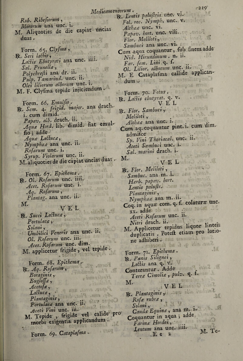 Rob. Ribefiorum 3 Mòrorum ana unc. 1. M. Aliquoties de die capiat uncias duas.- Medicamenmum. . . > . . Lentis palujtris unc. vi. 'poi. ree. Nymph. unc. v. Altbaa unc. vi. Papav. bort. unc. vili. Fior, Meli loti 5 Sambuct ana unc. vi. Cum-aqua coquantur, fub fmentadde Nid. Hirundinum . n. 11. Far, fem. Lini L 01. Lilior. cdbonum unc. n. M. E Cataplafma callide applican¬ doti . Form. 65. Clyfma,v .Sm lattis, ( .... Lattis Ebutyrati ana unc. mi* Sai. Prunella, . ivr Polychrejìi ana dr. 11. _ Tamarind. unc. 11. # Olei liliorum alborum unc. 1- M. F. Clyfma tepide injiciendutn .• Fofm ^ Fotus. „ ir R„ Lattis ebutyrat. q. v. Form. 66. Fmulfio. . , V E L ». W 4- fVpd- mal°r■ alia dr r Fior. Sambuct ,i i. cum dimid. ■ • . MelUotl, Xr alt dimid. a« .»ul- AkU .... ~ - *■ fio j adde * j” . ; ’ ’ Aqua Lattuca, - Nympbaa ana unc. n. Rofarum unc. i. SyrupfViolarum unc. 11. . M. aliquoties de die capiat uncias duas < Form. 67. Epitbema 01. Rofarum unc. iiji. Rofarum unc. 1. Rofarum , Plantag.' ana unc. il. 3VT.- , .. . _ V E L f Succi Lattuca , Portulaca, Solant , Umbilici Veneris ana unc. 11. 0/. Rofarum unc. ili. Acet. Rofarum unc. dim. M. applicetur frigide, vel tepide « MlJ * ! Form. 68. Epitbema Aq. Rofarum -, Boraginis , Bugi offa, A ceto fa, Lattuca 5 4 Plantaginis 3 : *1 * ana unu 1. ; . .. Cum aq. coquantur pint. 1. cum di . admflce 5^. Fi»* Thenacal. unc. 11. Aceti Sambuci unc. i. Sai. marini drach. i. V£L fy. Fior. Meliloti , # Sambuc. ana m. i. Harb. papav. bort. Lentis paluflr., Plantaginis y Nympbaa ana m.<n* Coq. in aquae com. q. f» colatura un . xx. adde Aceti Rofarum unc. 11. Nitri drach. ii. : M. Applicetur' tepidus liquor 1 nt ' duplicatis . Poteft etiam prò lotio- ne adhiberi. Form. 71. Epitbema. fy, Panis Silignei, Lattis ana q. v. Conterantur. Adde Terra Cimolia , pah. <!• *• M- , V E L Plantaginis y Rofa rubra, Salani, .1. Portulaca aria urie. Ji. t JW0,„, jicetrl/ìnì unc. in. ... . 0, Equina, ana ».• M. Tepide , frigide vel calide pr mr in aqua - adde morbi exigentia applicandum • Farina Hordei., , Lentum ana unc. iiu* Form. 69. Cataplafma - E e 2