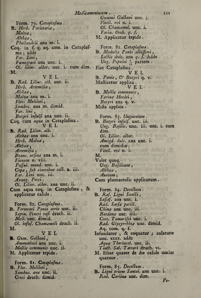 Form. 79. Cataplafma. Herb. Parietaria, Malva ^ Althaa, Phellandrii ana m. i. Coq. in f. q. aq. com. in ma ; adde jp^r. iiwi, Fcenupraci ana unc. i. o a 01. lilior. albor. unc. 1. M. Gummi Galloni unc. i, Viteli. <rj/ n. i. 01. Clamarmi, unc. i. Farm. Orob. q. f. M. Appiicetur tepide. Cataplaf- Form. 82. Cataplafma . fy. Me dulia P am s al biffimi, Laclis dulc. ana q. f. 'Adde Ung. Populei L partem . cum dim. Fiat Cataplafma . VEL v E L $. Rad. Lilior. alb. unc. ii. Herb. Astemi fi a, Althaa, Malva ana m. i. Fior. Meliloti ? Sambuc. ana m. dimid. Far. lini , Butyri infulfi ana unc. ii. Coq. cum aqua in Cataplafma. V E L $. Rad. Lilior. alb.. Althaa ana unc. i. Herb. Malva 5 Althaa * Artemifia $ Brano, urfina ana m. i. Ficuum n. viii. Pafful. mund. unc. i. Cepa, fub cineribus coti. n. iil- Far. Lini unc. iii. Axung. Porci. 01. Lilior. albor. ana unCd ii. Cum aqua coq. in Cataplafma , 8c appiicetur calide . Form. 80. Cataplafma. J}L. Fermenti Panis acris unc. li* Sapon. Veneti rafi drach. ii. Meli. unc. dimid. 01. infuf. Ch am ameli drach. il. M. VEL ìjt. Gum. Galbani, Ammoniaci ana unc. L Mellis communis Unc. ii. M. Appiicetur tepide. Form. 81. Cataplafma. fy. Fior. Meliloti, Sambuc. ana unc. ii. Croci drach. dimid. fy. Panis, & Butyri q. v. Mafticetur applica . VEL Jjt. Mellis communis, Farina Hordei, Butyri ana q. v. Mida applica . Form. 83. Unguentum . Butyri infui/. unc. iii. Ung. Bafxlic. unc. iii. unc. i. cum dim. 01. Lilior. albor. Amigd. dulc. ana unc. i. cum dimidio . Vitell. ovi n. i. M. Valet quoq. Ung. Bafilicum * Althaa , Aureum ^ Cum plumaceolis applicatum. Form. 84. De cottura. Raf. Ligni Sanali, Saffaf. ana unc. i. Rad. Sarfa parili. China ana unc. iii. Bardana unc. iiii. Cort. Tamarifci unc. i. Rad. Glycyrrhiza unc. dimid. Aq. com. q. f. Infundatur , & coquatur ; colatura unc. xxxx. adde A qua Theriacal. unc. ii. Tinti. Sai* Tartari drach. vi. M. Bibat quater de die calide uncias quatuor. Form. 85. Decotlum . Jjt, Ligni trium Santal. ana unc. i. Rad. Carlina unc, dim» Pe- \