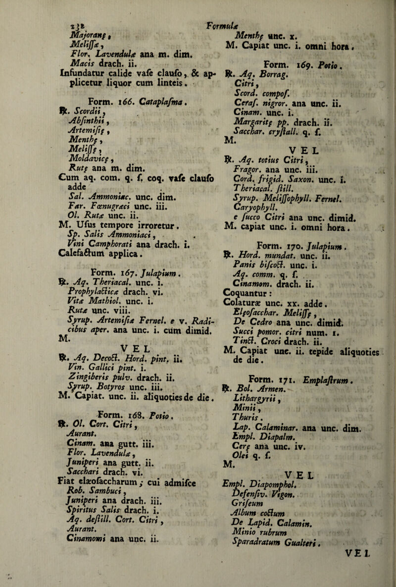 Majoranp, Meltjfce , Fior, LavenduU ana m. dim. Formula Macts drach. ii. Infundatur calide vaie claufo& ap¬ plicete* liquor cum linteis. Form. 166. Cataplafma. R. Scord'ti, Abfinthii y Artemiflp, Mentbp y y Moldavic! y Rut! ana m. dim. Cum aq. com, q. f? coq. vafc claufo addc ' Sai. Ammonirne. unc. dim. F<*r. Faenugraci unc. iii. 0/. Far* unc. ii. M. Ufus tempore irroretur. SP. Salis Ammoniaci , Camphorati ana drach. i. Calefaftum applica. Form. 167. Julapium. R. Aq, Tberiacal. unc. i. PropbylaElica drach. vi. Vita Mathiol. unc. i. .Rate unc. viii. Syrnp, Ar temi fi a Fernet, e v. Radi- cibus aper, ana unc. i. ctim dimid. M. V E L R* DecoEl. Hord. pint, ii. Vin. Gallici pint. i. Zingiberis pulv. drach. ii. Sj/rup. Botyros unc. iii. M. Capiat. unc. ii. aliquoties de die. Form, r6%, Fono, R. 01. Cort. Cifri y Aurant. Cinam. ana gutt. iii. Fior. Lavendula y Juniperi ana gutt. ii. Sacchari drach. vi. Fiat ekeofaccharum ; cui admifee Rob. Sambuci y Juniperi ana drach. iii. Spiritus Salis drach. i. Aq. defili. Cort. Citri , Aurant. Cinamomi ana unc. ii. Mentbf unc. x. M. Capiat unc. i. omni bora . * •. ' ».. . Form. 169. Potio. R. Aq. Borrag. Citri y Scord, compof. Cera/, nigror. ana unc. ii. Cinam. unc. i. Margaritf pp. drach. ii. Sacchar. cryfiali. q. f. M. V E L R. Aq. totius Citri y Fragor. ana unc. iii. Cord, frigid. Saxon. unc. I. Tberiacal. ftill. Syrup. MeliffopbyII. Fernet. Caryopbyll. # e fucco Citri ana unc. dimid. M. capiat unc. i. omni bora. Form. 170. Julapium. R» Hord. mundat. unc. ii. Panis bifeott. unc. i. Aq. comm. q. f. ^ Cinamom. drach. ii. Coquantur : Colatura unc. xx. adde. Elpofacchar. MeliJJ'p, De Cedro ana unc. dimid. Succi pomor. citri num. 1. TinEl. Croci drach. ii. M. Capiat unc. ii. tepide aliquoties de die. Form. 171. Emplaflrum. R. Boi. Armen. Lithargyrii. Min i i y Thuris. Lap. Calaminar. ana unc. dim. Empi. Diapalm. Cerp ana unc. iv. Olei q. f. M. „ VEL Empi. Diapomphol. Defenfiv. Vigon. Grijeum Album coElum De. Lapid, Calamin. Minio rubrum Sparadratum Gualteti.