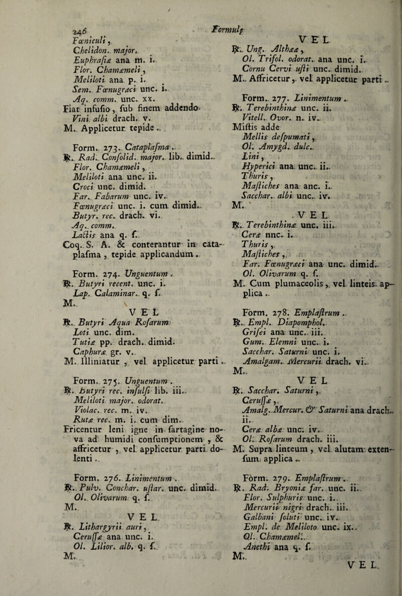 Fceniculi, V E I, Qhelidon.. major. Euphrafta ana m. i« Fior. Chiamameli, Meliloti ana p. i. Sem.. Fcenugraci unc. !.. Aq. comm. unc. xx. Hat infililo, fub finem addendo^ Vini albi drach. v. Me Applicetur tepide Form. 273.. Cataplafma., Rad,. Confolid.. major, lib., dimid.. Fior. Chamameli, Meliloti ana unc. ii. Croci unc. dimid. Far. Fabarum unc. iv. Fcenugraci unc. i. cum dimid*. Butyr. ree. drach. vi.. Aq.. comm., Latìis ana q. f.. Coq. S. A. & conterantur in cata- plafma , tepide applicandum. Form. 274. Unguentum . Butyri recent. unc. i. Lap. Calamlnarq. f. Me. \ V E L Jfc.. Butyri Aqua Rofarum Loti unc. dim. Tutine pp. drach. dimid; Caphura. gr. v., M.Illmiatur 5 vel applicetur parti Form». 275. Unguentum . butyri ree. infulfi lib. iii.. Meliloti major, odorato Violac., ree. m. iv. Ruta ree. m. i. cum dim. Fricentur leni igne in* farragine no¬ va ad humidi confu mptìonem 3 & affricetur , vel applicetur parti do¬ lenti e. Form. 276. Linimentum . fy.. Pulv. Conchar. uflar. unc. dimid. 01. Olivarum q. f. M._ VEL $. Lithargyrii auri 5 Cerujfa ana unc. i. 01. Lilior. alb. q. fL Me Ung. Althaa y 01. Trifol. odorata ana unc. i. Corna Cervi- ufti unc.. dimid. M., Affricetur, vel applicetur parti.. Form.. 277. Linimentum .. Jjl. Terebinthina unc. ii. Vitell.. Ovor. n. iv.. Miltis adde Mellis defpumati, 01. Amygd. dulc Lini, / Hyperici ana: unc. ii.. Fhuris y Mafliches ana anc. i. Sacchar.. albi. unc.. iv. M., ' .VEL Terebinthina. unc. iii.. Cera nnc. i. Thuris,» Majlìches ,, Far. Fccnugraci ana unc. dimid.. Ol. Olivarum q. f. M. Cum plumaceolis ,, vel linteis- ap- plica.. Form. 278. Emplafirum Empi. Diapomphol. Grifei ana unc.. iii.. Gum. Elemni unc. i. Sacchar. Saturni unc. i. Amalgam.. Mercurii drach. vi.. Me, V E L Sacchar-, Saturni y, Cerujfa v Amalg. Mercur. &' Saturni, ana drach.. ii.. Cera alba unc; iv. Oli, Rofarum drach. iii. M. Supra linteum, vel alutam exten- fum: applica.. Form. 279. Emplaflrum. Rad'. Bryonia far. unc. ii.. Fior. Sulphurif unc. i., Mercurii nigrl drach.. iii. Galbani foluti unc.. iv. Empi, de Meliloto unc. ix.. Od. Chamameli. Anethi ana q. f.