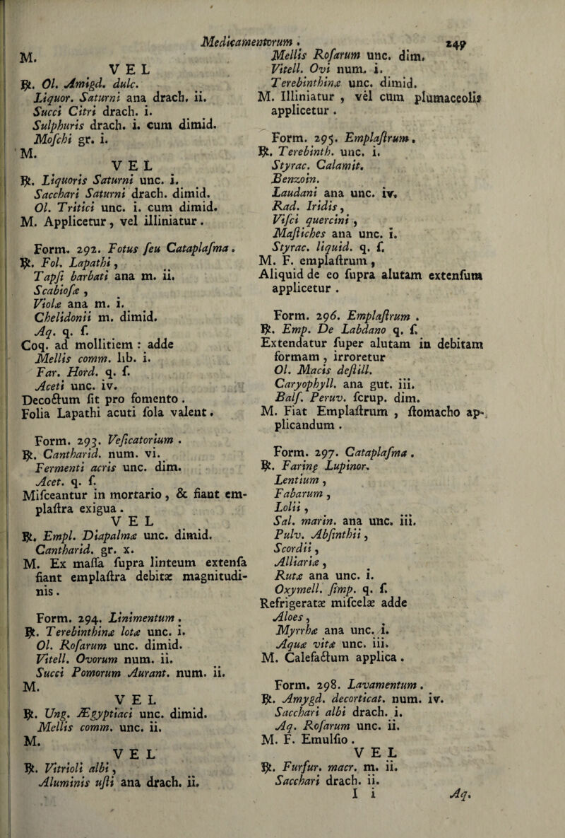 *4? M. V E L gt. 01. Amigd. àule. Lìquor. Saturni ana drach. ii. Succi Citri drach. i. Sulphuris drach. i. cum dimid. Mofebi gr. i. ’M. V E L Liquorts Saturni unc. i. Sacchari Saturni drach. dimid. 01. Tritici unc. i. cum dimid. M. Applicetur, vel illiniatur. Form. 292. Lotus feu Cataplafma. J}L, Fol. Lapathi , Tapfi barbati ana m. ii. Scabiofa , Viola ana m. i. Chelidonii m. dimid. Aq. q. f. Coq. ad mollitiem : adde Mellis comm. iib. i. Far. Hotd. q. f. Aceti unc. iv. Deco&um fit prò fomento . Folia Lapathi acuti fola valent. Form. 293. Veflcatorium . Cantharid. num. vi. Fermenti acris unc. dim. Acet. q. f. Mifceantur in mortario, & fiant em- plaflra exigua. VEL Empi. Diapalmx unc. dimid. Cantharid. gr. x. M. Ex malfa fupra linteum extenfa fiant empiala debita: magnitudi¬ ne . Form. 294. Linimentum. Terebinthina lot<s unc. i. 01. Rofarum unc. dimid. Vitell. Ovorum num. ii. Succi Fomorum Aurant. num. ii. M. VEL ty. JJng. TEgyptìaci unc. dimid. Mellis comm. unc. ii. M. VEL ty. Vitrioli albi, Aluminis ujìi ana drach. ii. Medkamentvrum. Mellis Rofarum unc. dim, Vitell. Ovi num,. i. Terebinthina unc. dimid, M. Illiniatur , vèl cum plumaceolis applicetur . Form. 295. Emplaflrum, Terebinth. unc. i, Styrac. Calamit. JBenzoin. Laudani ana unc. iv» Rad. Iridisi Vifci quercini 1 Mafliches ana unc. i. Styrac. liquid. q. f. M. F. emplaflrum , Aliquid de eo fupra alutam extenfum applicetur . Form. 296. Emplaflrum . Emp. De Labdano q, £ Extendatur fuper alutam in debitam formam , irroretur 01. Macis deflill. Caryophyll. ana gut. iii* Balf. Peruv. fcrup. dim. M. Fiat Emplaflrum , flomacho ap- plicandum . Form. 297. Cataplafma. fy. Far in $ Lupinai Lentium, Fabarum , Loia, Sai. maria, ana unc. iii, Pulv. Abfinthii, Scordii 1 Alitarla 5 Ruta ana unc. i. Oxymell. flmp. q. f. Refrigerata? mifeela? adde Aloes, Myrrhti ana unc./I. Aqua vita unc, iii, M. Calefa£lum applica. Form. 298. Lavamentum. fy. Amygd. decorticai, num. iv. Sacchari albi drach. i. Aq. Rofarum unc. ii. M. F. Emulfio. VEL Furfur. macr. m. ii. Sacchari drach. ii. I i Aq.