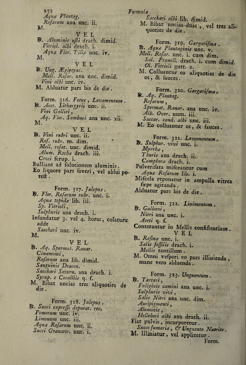 Aqua Plantag. Rofarum ana unc, il. M. y e l Aluminis ufli cirach. dimid. Vitriol. albi drach. i. Aqua Fior. Tilice unc. iv^ M. VEL Ung. JEgiptyac. Meli. Rofar. ana unc. dimid. Vini albi unc. iv. M. AbJuatur pars bis de die. Form. 316. Fotus, Lavamentum . 9. Acet. Lithargyrii unc. ii. Vini Gallici, Aq. Fior. Sambuci ana nnc. xii. M. VEL 9- Vini rubri line. ii. Rof. rttbr. m. dim. Meli, rofat. unc. dimid. Alum. Rocha drach. iii. Croci fcrup. i. Bulliant ad fblutionem aluminis. Eo liquore pars foveri, vel a bini po¬ tei* . Form. 317. Julepuf. 9» Fior. Rofarum rubr. unc. i> A qua tepida lib. i il, Sp. Vitrioli, Sulphuris ana drach. i. Infundatur 3. vel 4. horas, colatura adde Sacchari unc. iv. M. VEL 9- Aq. Spermat. Ranar. Cinamomi, Rofarum ana lib. dimid. Sanguinis Dracon. Sacchari Satura, ana drach. i. Syrup. e Coralliis q. f. M. Bibat uncias tres aliquoties de die. Form. 318. Julep us .- ty. Succi exprejfi depurat. ree. Pomomm unc. iv. Limonum unc. iii. Aqua Rofarum unc. ii. Succi Granator, unc, i. Sacchari albi lib. dimid. M. Bibat Amcias-diias , vel tres ali» quoties de aie . Form. 319. Gargarifrna . 9- Aqua Plantaginis unc. v. Meli. Rofar. unc. i. cuin dim. SA J™™}1- drach- '• cum dimid. Ul. yttnoli gutt. x. M. Colluantur eo aliquoties de die os j & fauces. _ a 320* Gargarifrna * 4k. Aq. Plantag. Rofarum, Spermat. Ranar. ana unc. iv. Alò. Ovor. num, iii. Saccar. cand. albi unc. iii. Id. Eo colluantur os 5 de fauces » Form. 321. Lavamentum. Sulphur. vivi unc. i. Myrrha , Thuris ana drach. ii. Camphora drach. i. Pulverifata mifceantur cum Aqua Rofarum lib. i. Mifcela reponatur in ampulla vitrea la?pe agitanda. Abluatur pars bis de die. ■o F,01*?1, 322, Limmentum . Galbam , Nitri ana unc. i. Aceti q. f. Conterantur in Mellis eonfirtentiam . VEL 9» Re fin a unc. i. Salisfojfilis drach. ir Mellis tantillum . M. Omni vefperi eo pars illinienda, mane vero abluenda. _ Form. 323. Unguentum . 9- Tartari, Fuliginis camini ana unc. i. Sulphuris vivi, Salis Nitri ana unc. dim. Auripigmenti, Aluminis, Hellebori albi ana drach. ii. Fiat pulvis, incorporetur . Succo fumaria, & Unguento Nutrito. Ilhmatur> vel applicetur. Form.