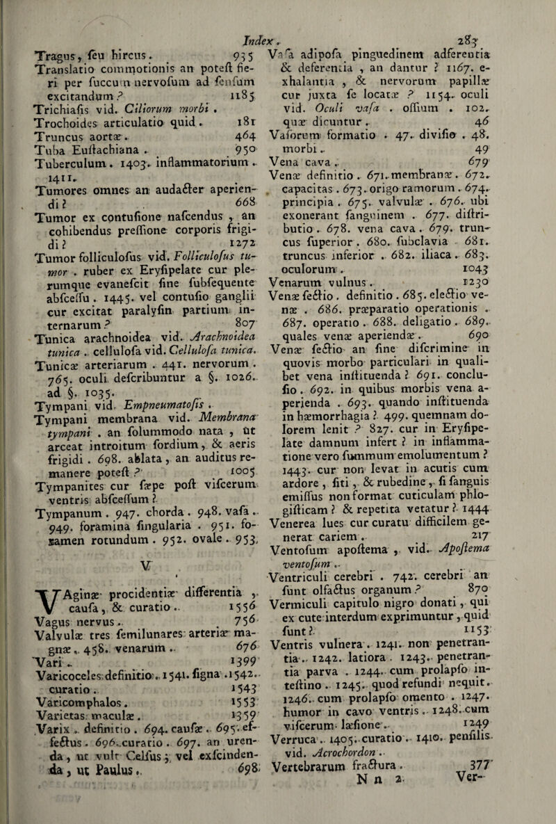 Index. 2 or Tragus r leu hircus. 935 Translatio commotionis an potei! fie¬ ri per fuccutn nervofum ad fenfum excitandum ? 1185 Trichiafis vid. Ciliorum morbi • Trochoides articulatio quid . i8r Truncus aorta?. 464 Tuba Euitachiana . 950 Tuberculum. 1403. inflammatoriurn .. 1411- Tumores omnes an audafter aperien- di l 668 Tumor ex contusone nafcendus , an eohibendus preflìone corporis frigi¬ di ? # . . 1272 Tumor folliculofus vid. Folliculofus tu¬ mor . ruber ex Eryfipelate cur ple- rumque evanefcit fine fubfequente abfcelfu . 1445. vel contufio gangli! cur excitat paralyfm partium in- ternarum? 8° 7 Tùnica arachnoidea vid. Arachnoidea tunica .. cellulofa vid. Cellulofa tunica. Tunica? arteriarum . 441. nervorum . 765. oculi defcribuntur a §. 1026. ad §. 1035. Tympani vid, Empneumatofis . Tympani membrana vid. Membrana tympam . an folummodo nata 5 Ut arceat introitum fordium, & aeris frigidi . 698. afelata r an auditus re¬ manere potei! ?' I005 Tympanites cur fa?pe poi! vifcerum ventris abfcefìfum ? Tympanum . 947. cborda . 948. vafa .. 949. foramina fingularia . 951. fo~ samen rotundum . 952. ovale. 953, V 1 VAginse* procidentiar differentia v caufa, & curatio .. 15 5Ó Vagus nervus.. 75^ Valvulae tres femilunares: arteria? ma¬ gna? v 458. venarum 676 Vari .. _ 1399 Varicoceles; definitio:. 154l* lì§na .1542.. curatio. 1543 V aticotn phalos. 15 5 3 Varietas macula?. 1359 Varix definitio . 694. caufa?. 69$vef- feélus . 696, curario . 697. an uren- da, ut vult Ceifus 3 vel exfcinden- da , ut Paulus ». ^98; Va'a adipofa pinguedinem adfereutia & deferenza , an dantur ? 1167. e- xhalantia , & nervorum papilla? cur juxta fe locata ? 1154. oculi vid. Oculi nJafa . ofifium . 102.. qua? dicuntur . 46 Vafòrum formatio . 47. di vili© . 48. morbi.. 49 Vena cava679 Vena? definitio. 671 .membrana?. 672. capacitas. 673. origo ramorum . 674. principia . 675. valvula? . 676. ubi exonerant fangoinem . 677. dillri- butio . 678. vena cava. 679. trun- cus fuperior . 680. fubclavia 681. truncus inferior . 682. iliaca. 683. oculorum . 1043 Venarum vulnus . *23° Vena? fe£!io . definitio . 685. elenio ve¬ na? . 686. pra?paratio operationis . 687. operatio . 688. dehgatio . 689. quales vena? aperienda?. 690 Vena? fe&io an fine difcrimine in quovis morbo particulari in quali- bet vena inliituenda ? 691. conclu¬ do . 692. in quibus morbis vena a- perienda . 693. quando inliituenda in haemorrhagia ? 499. quemnam do¬ lore m lenir p 827. cur in ErySpe¬ late damnum infert ? in infìatnma- tione vero fummum emolumentum ? 1443. cur non levar in acutis cura ardore , fiti, &rubedine, fifanguis emififus non format cuticulam pblo- giliicam ? & repetita vetatur ? 1444 Venerea lues cur curatu difficilem ge¬ nerar cariemv 217 Ventofum apoliema , vid.* Apoflema ventofum Ventriculi cerebri . 742*. cerebri an! funt olfa&us organum ? 870 Vermiculi capitulo nigro donati, qui ex cute interdum exprimuntur r quid funt?- ii53 Ventris vulnera . 1241. non penetran- tia1242. latiora . 1243.. penetran- tìa parva . 1244. cum prolapfo in¬ terino . 1245. quod refundi nequit. 1246. cum prolapfo omento . 1247. humor in cavo ventris. 1248. cum vifcerum* lsefione. I249 Verruca .. 1405;.curatio .- I4l0e penfilis- vid. Acrochordon •• Vertebrarum fra£!ura « 377 N a 2 Ver-