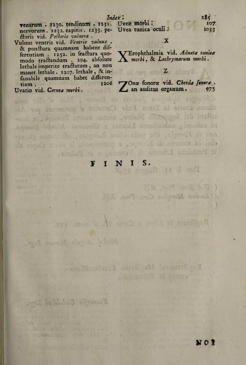 venarum . 1230. tendinum « 1231» nervorum . 1232. capitis . 1233. pe- ftoris vid. Petloris vulnera . Vulnus ventris vid. Ventri? vulnus • & puntura quamnam habent dif- ferentiam . 1252. iti fra&ura quo- modo tra&andum . 294. abfolute lethale imperite tra&atum, an non manet lethale . 1207. lethale 9 & in- fanabile quamnam habet differen- tiam ^ 1206 Uvatio vid. Comete morbi. Index # Uve* morbi 7 Uvea tunica oculi 107 Ì035 X XErophthalmia vid. Admta tunica morbi 9 & Lachrymarum morbi. Z ZOnas fonorae vid. Chorda fonortt . an auditus organum* 975 5 FINIS. .X * t vo t