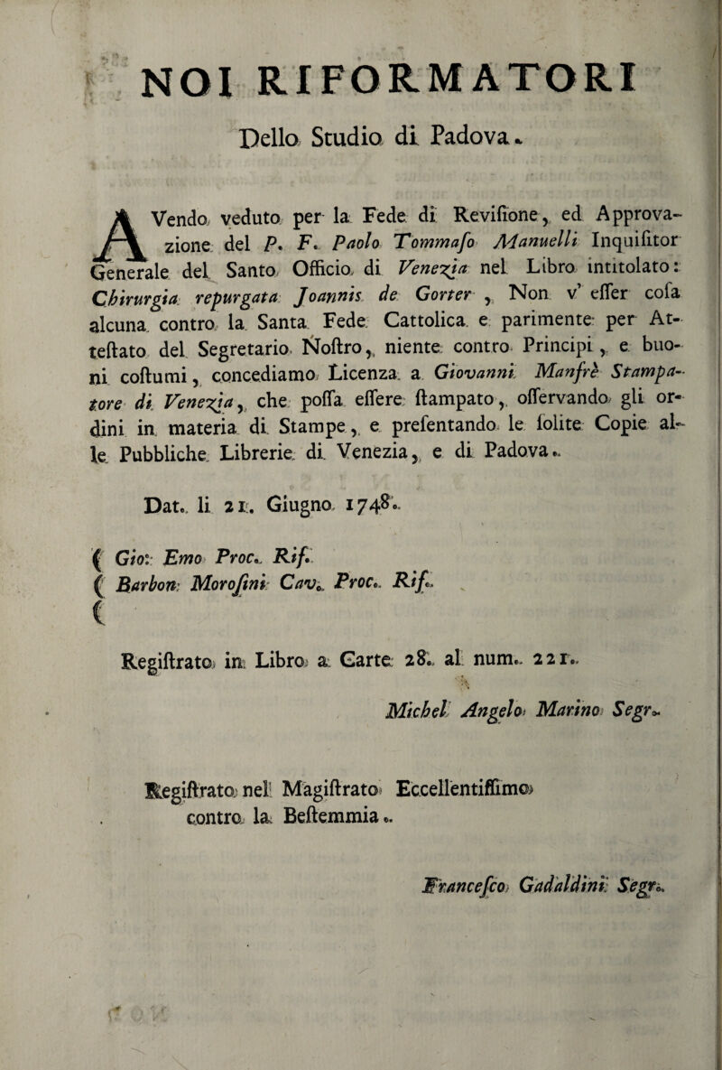 NOI RIFORMATORI Dello Studio di Padova* Vendo veduto per la Fède di: Re vilume, ed Approva¬ zione. del P. Fi- Paolo i ommajo JX'lanudii Incjuilitor Generale del Santo, Officio, di Venezia nel Libro intitolato: Chirurgia■ repurgata Joannis, de Carter , Non v’ efler cola alcuna contro, la Santa Fede Cattolica, e parimente per At- teftato del Segretario. Noftro,, niente: contro Principi, e buo¬ ni coftumi, concediamo. Licenza a Giovanni. Manfrè Stampa¬ tore di Venezia, che polla edere ftampato, offervando gli or¬ dini in materia di. Stampe, e prelevando le lolite Copie al¬ le Pubbliche. Librerie, di Venezia, e di Padova.. Dat., li 2i:. Giugno, 1748.. ' \ • > ( Gioì Emo Proc.. Rif. Regiftrato. in. Libra a: Carte 28., al num.. 221.. Michel Angelo< Marino Segr* Regiftrato: nell Màgiftratot Eccellentiflunoi contro, la, Beftemmia.. Wrancefco Gadaldim Segr.