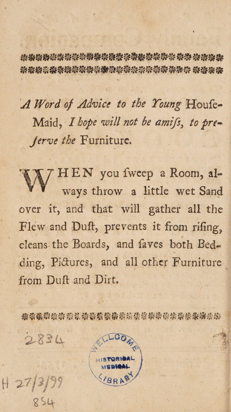 A Word of Advice to the Toung Houfe- Maid* I hope will not he ami/s. to pre¬ fer ve the Furniture* WHEN you fweep a Room* al¬ ways throw a little wet Sand over it* and that will gather all the Flew and Duft, prevents it from rifing^, cleans the Boards* and faves both Bed¬ ding* Pi&ures* and all other Furniture from Dull and Dirt* mm* %m % & **m mm mm 1§ m*m % % m mm* i-SlLv V' | hisTOHHM-1. 2S(+