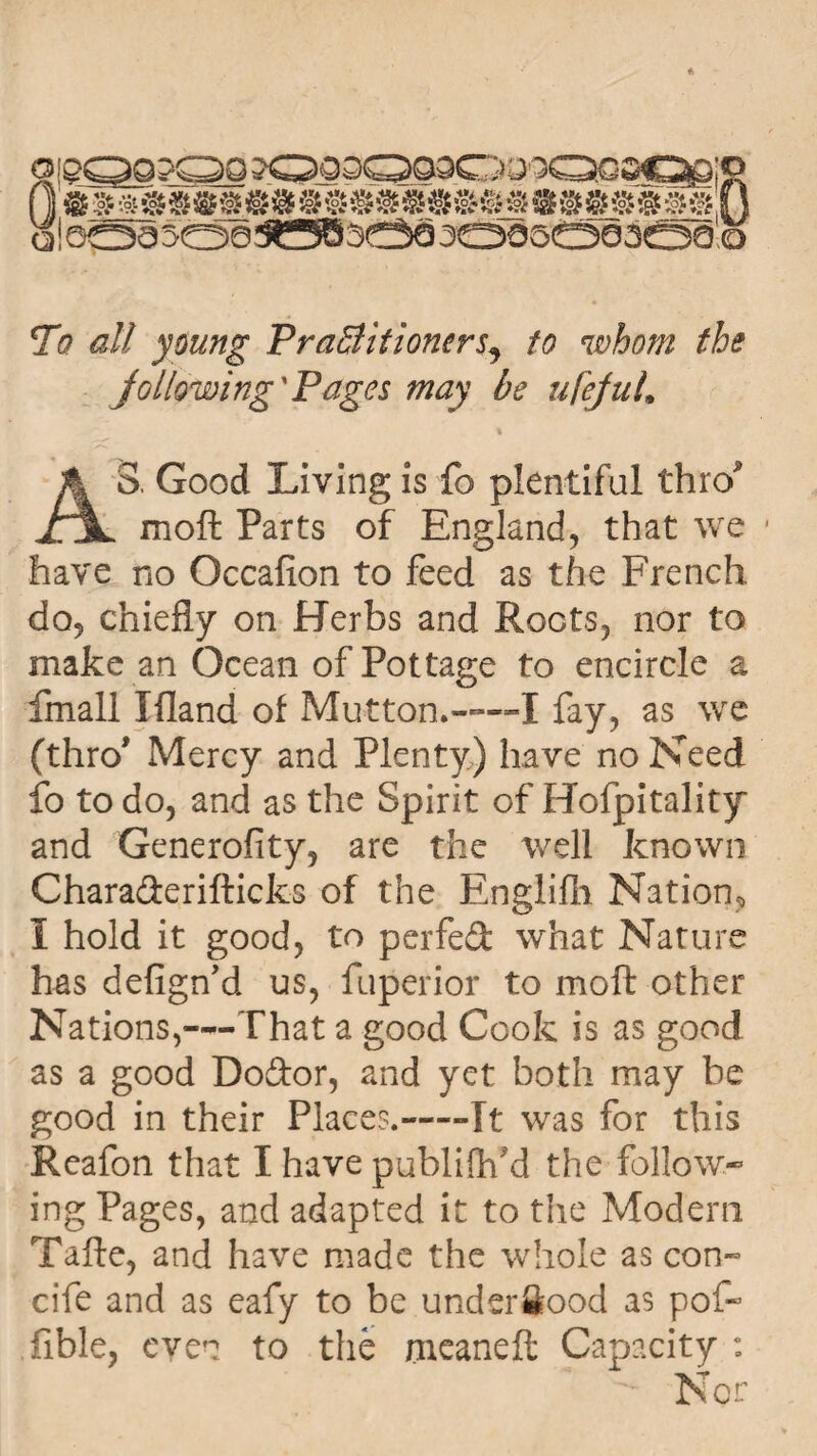 To all young Practitioners^ to whom the Jo/lowing'Pages may be ufejuL AS. Good Living is fo plentiful thro mo ft Parts of England, that we have no Occafion to feed as the French do, chiefly on Herbs and Roots, nor to make an Ocean of Pottage to encircle a fmall Xfland of Mutton.——! fay, as we (thro' Mercy and Plenty) have no Need fo to do, and as the Spirit of Hofpitality and Generofity, are the well known Charaderifticks of the Englifh Nation, i hold it good, to perfed what Nature has defign’d us, fuperior to moft other Nations,—That a good Cook is as good as a good Dodor, and yet both may be good in their Places.-Tt was for this Reafon that I have publifh’d the follow¬ ing Pages, and adapted it to the Modern Tafte, and have made the whole as con- cife and as eafy to be underfiood as pof- Able, even to the meaneft Capacity :