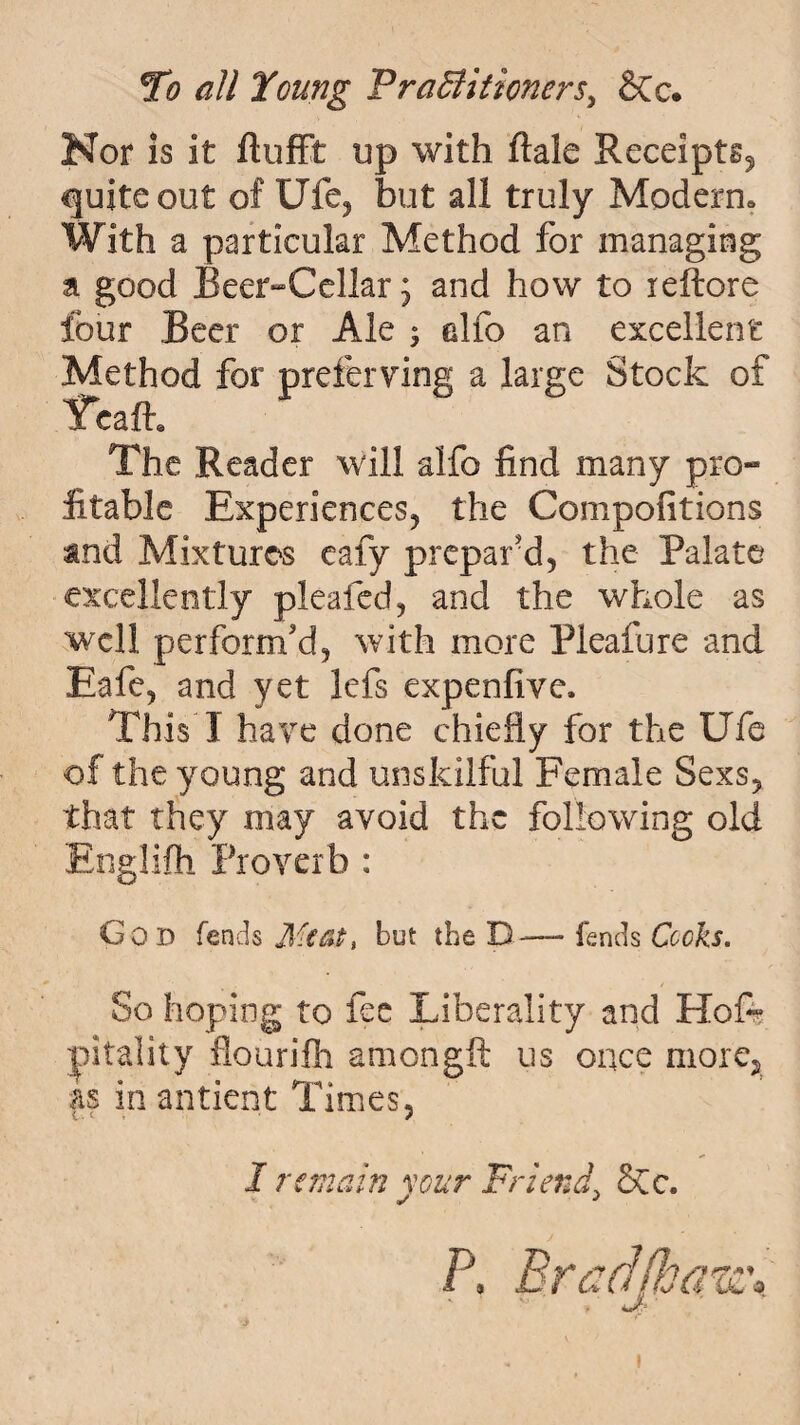 Nor is it ftufft up with ftale Receipts^ quite out of Ufe, but all truly Modern^ With a particular Method for managing a good Beer-Cellar, and how to reftore four Beer or Ale ; alfo an excellent Method for prefer ving a large Stock of Tcalh The Reader will alfo find many pro- fitable Experiences, the Compofitions and Mixtures eafy prepar'd, the Palate excellently plealed, and the whole as well perform'd, with more Pieafure and Eafe, and yet lefs expenfive. This I have done chiefly for the Ufe of the young and unskilful Female Sexs, that they may avoid the following old Englifh Proverb : God fends Jtfcat, but the D— fends Cooks. So hoping to fee Liberality and Hofe pitality flourifh amongft us once more, as in antient Times, 1 remain your Friend\ SCc.