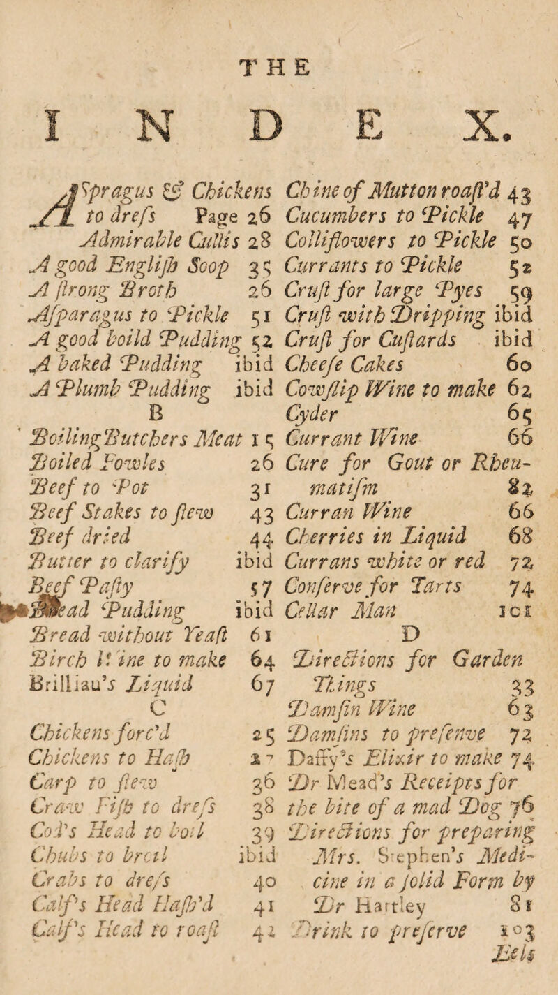 THE N D E X. J ypragus & Chickens AX to drefs Pa^e 26 Admirable Cullis 28 A good Englijh Soop 3 $ A prong 'Broth 26 Afparagus to \Pickle 51 A good boild Pudding 52 Awaked Pudding ibid A Plumb Pudding ibid B ' BoilingButchers Meat 1 q Boiled Fowles 26 Beef to Pot 3 r Beef Stakes to few 43 Beef dried 44 Butter to clarify ibid , Beef Pafty 5 7 E’dJ Pudding ibid Bread without Tea ft 61 Birch Wine to make 64 BriliiauV Liquid 67 C Chickens forc'd 2 5 Chickens to Hath % 7 Carp to few 36 Craw Tip to drefs 38 Cod's Head to boil 39 Chubs to broil ibid Crabs to drefs 40 Calf's Head lJap'd 41 Calf's Head to roafl 41 Ch ine of Mutton roafl’d 4 3 Cucumbers to Pickle 47 Cornflowers to Pickle 50 Currants to Pickle 5 2 Cruft for large Pyes 59 Cruft with JD rip ping ibid Cruft for Cuftards ibid Cheefe Cakes 60 Cowflip Wine to make 62, Cyder 6 5 Currant Wine 66 Cure for Gout or Rheu- matifm %z Curran Wine 66 Cherries in Liquid 68 Currans white or red 72 Conferve for Tarts 74 Cellar Man 101 D ItireBions for Garden Things 33 iJamfin Wine 63 Damftns to prefarce 72 DafFy’i Elixir to mane 74 !Z)r Mead’j Receipts for the bite of a mad lJDog 76 Lire cl ions for preparing Mrs. S tphen’i Medi¬ cine in a Jolid Form by Lr Hartley Si' Hr ink to preserve Eels