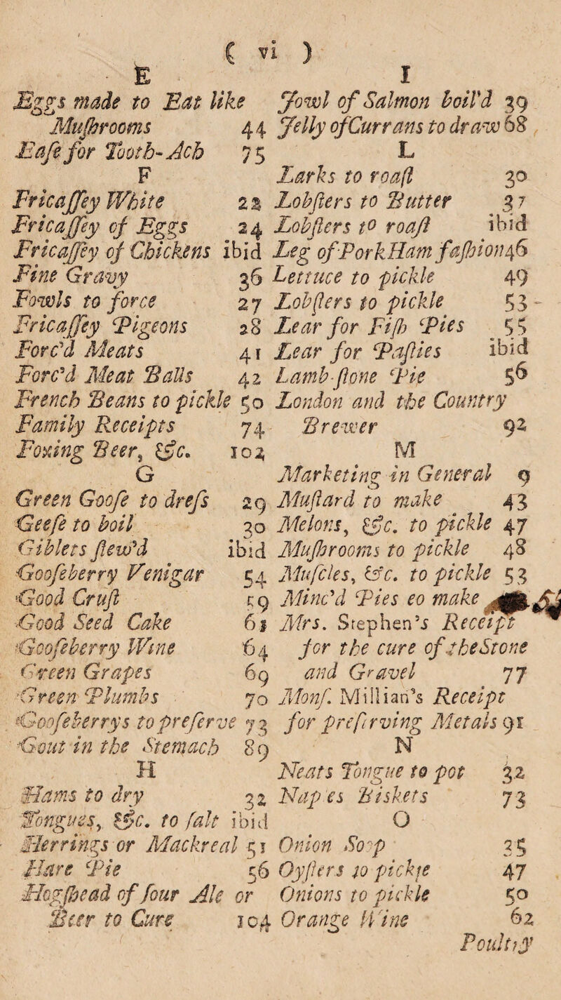 • E Eggs made to Eat like Mufbrooms 44 12aft for Tooth- Ach 75 F Erica[fey White 2 % Fricajfey of Eggs 24 Fricajfey of Chickens ibid Fine Gravy 36 Fowls to force 2 7 Fricajfey Pigeons 28 Forc'd Meats 41 Forc’d Meat ‘Balls 42 French Beans to pickle 50 Family Receipts 74 Foxing Beer, 102 G Green Gocfe to drefs 29 Gieefe to boil 30 Giblets flow’d ibid Goofe berry Vent gar 54 Good Cruft c:q Good Seed Cake 61 Goofe berry Wine 64 Green Grapes 69 ’Green Plimbs 70 . Goofeberrys topreferve 7 2 in the Stem ach 80 H fa dry 32 Tongues, to fait ibid Tier rings or Mackreal 51 /jfor*r Fie 56 Flogjbead of four Ale or Beer to Cure 104 ybw/ of Salmon boil'd 39 of Currans to draw 68 L Z^r&5 ra 30 Lobfters to Butter 3 7 Lobjlers t° roajl ibid Z?g ofPorkHam fajhionfo Lettuce to pickle 49 Lobjlers to pickle 5 3 - Lear for Fijb Pies 53 Z^^r /<?r jPaflies ibid lamb-ftone Pie $& London and the Country Brewer 92 M Marketing in General 9 Muftard to make 43 Melons, £5?c. 70 pickle 47 Mujbrooms to pickle 48 Mu files, &c. to pickle 5 3 Minc’d Pies eo make Mrs. Step hen5 j Recefft per the cure of 1 be Stone and Gravel 77 Mi Ilian's Receipt for prefIrving Metals 91 N Ztoj Tongue to pot 32 Napes Biskets 73 O Onion Sop 35 Oyfters to picky 47 Onions to pickle 50 Orange H ine 62 Poultry