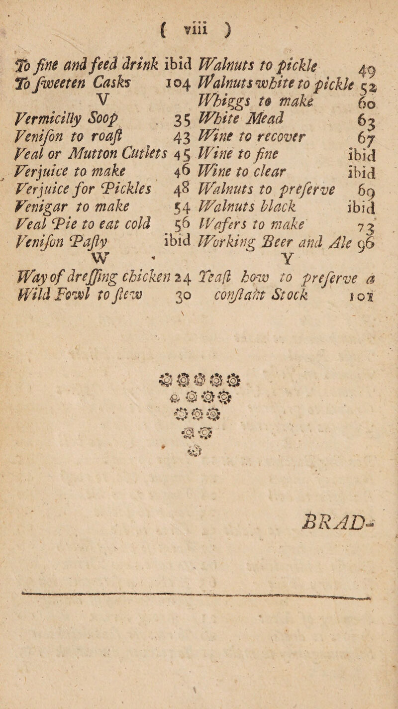 To fine and feed drink ibid Tofweeten Cash 104 V Vermicilly Soop 35 Venifon to roaft 43 Veal or Mutton Cutlets 4 5 Verjuice to make 46 Verjuice for ‘Pickles 48 Fenigar to make 54 Veal Pie to eat cold 56 Venifon Pajly ibid W Walnuts to pickle Walnuts ’white to pickle 52, 60 P7 ibid ibid 69 ibid Whiggs to make White Mead Wine to recover Wine to fine Wine to clear Walnuts to preferve Walnuts black Wafers to make Working Seer and Ale Y Way of dr effing chicken 24 Teafl how to preferve a Wild Fowl to flew 30 confafit Stock 103 © © # © & q®® BRJD-