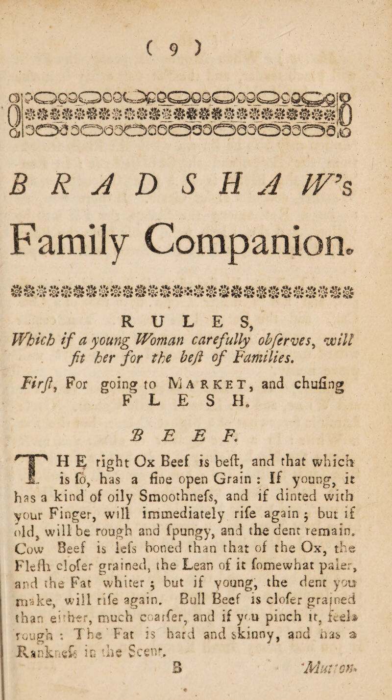 CD 0 Qi •* ® m mm » s'» @ sss' *ss s s sss ss i) 303300303600303303303,0 B R J D S H J IV’s Family Companion. RULES, Which if a young Woman carefully obferves, exill fit her for the heft of Families. Firfi, For going to Market, and FLESH. $ E E F. TH E right Ox Beef is bed, and that which is fo, has a fine open Grain : If young, it has a kind of oily Smoothnefs, and if dinted with your Finger, will immediately rife again $ but if old, will be rough and fpungy, and the dent remain. Cow Beef is iefs boned than that of the Ox, the Flefh clofer grained, the Lean of it fomewhat paler, and the Fat whiter ; but if young, the dent you nr^ke, will rife again. Bull Beef is clofer grained than e'rher, much ccarfer, and if you pinch it, feels rough : The Fat is hard and skinny, and has a Ranknefc in the Scenr. 'Mui 'ox*