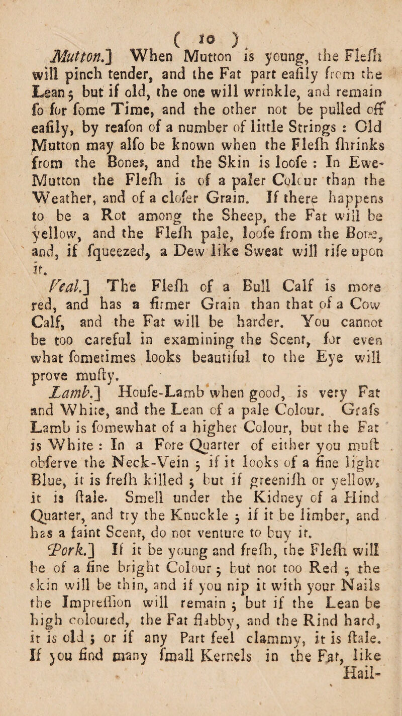 MuttonJ] When Mutton is young, the Flern will pinch tender, and the Fat part eafiiy from the Lean5 but if old, the one will wrinkle, and remain fo for fome Time, and the other not be pulled off eafiiy, by reafon of a number of little Strings : Old Mutton may alfo be known when the Flefh fhrinks from the Bone?, and the Skin is loofe : In Ewe- Mutton the Flefh is of a paler Colcur than the Weather, and of a clofer Grain. If there happens to be a Rot among the Sheep, the Fat will be yellow, and the Flefh pale, loofe from the Bore, and, if fqueezed, a Dew like Sweat will rife upon it. f'real.] The Flefh of a Bull Calf is more red, and has a firmer Grain than that of a Cow Calf, and the Fat will be harder. You cannot be too careful in examining the Scent, for even what fometimes looks beautiful to the Eye will prove mufty. Laml\\ Houfe-Lamb when good, is very Fat and White, and the Lean of a pale Colour. Grafs Lamb is fomewhat of a higher Colour, but the Fat is White : In a Fore Quarter of either you rouft obferve the Neck-Vein 3 if it looks of a fine light Blue, it is frelh killed 5 but if greenifh or yellow, it is hale. Smell under the Kidney of a Hind Quarter, and try the Knuckle 5 if it be limber, and h2S a faint Scent, do not venture to buy it. cJPork.] If it be young and frefh, the Flefh will be of a fine bright Colour $ but not too Red $ the skin will be thin, and if you nip it with your Nails the Impreihon will remain ; but if the Lean be high coloured, the Fat flabby, and the Rind hard, it is old ; or if any Part feel clammy, it is flale. If jou find many 1 in a 11 Kernels in the Fat, like Hail-
