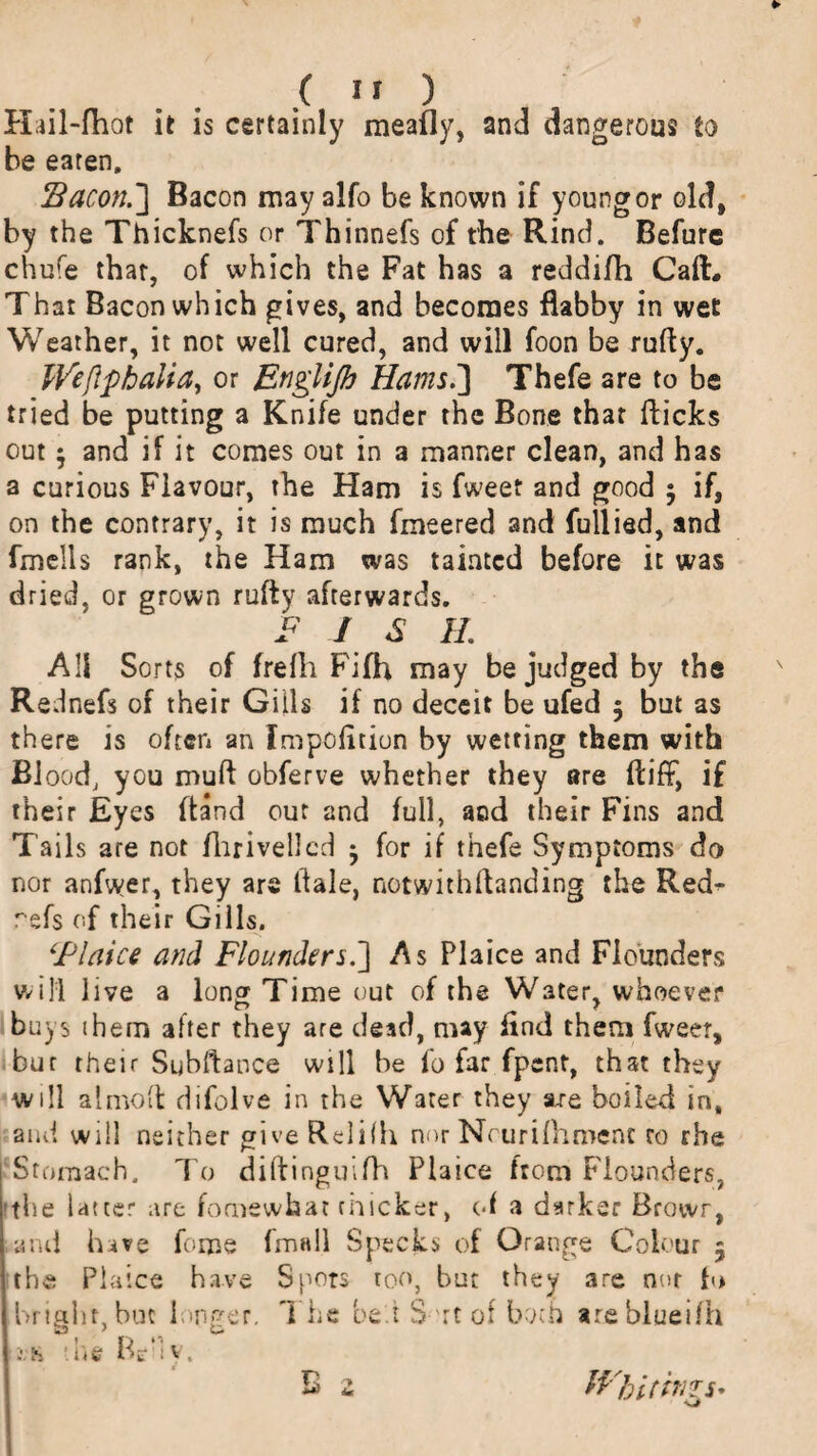 Hiil-fhot it is certainly meafly, and dangerous to be eaten. Bacon.] Bacon may alfo be known if younger old, by the Thicknefs or Thinnefs of the Rind. Befure chufe that, of which the Fat has a reddifh CafL That Bacon which gives, and becomes flabby in wet Weather, it not well cured, and will foon be rufly. IVeflphalia, or Englijh Hams.] Thefe are to be tried be putting a Knife under the Bone that flicks out $ and if it comes out in a manner clean, and has a curious Flavour, the Ham is fweet and good 5 if, on the contrary, it is much fmeered and fullied, and fmells rank, the Ham was tainted before it was dried, or grown rufly afterwards. F / <S H. All Sorts of frelli Fifh may be judged by the Rednefs of their Gills if no deceit be ufed 5 but as there is often an Fmpofltion by wetting them with Blood, you muft obferve whether they are ftiff, if their Eyes ftand out and full, and their Fins and Tails are not fliriveilcd ^ for if thefe Symptoms do nor anfwer, they are tfale, notwithftanding the Red^* refs of their Gills. ‘Flaice and Flounders.] As Plaice and Flounders will live a long Time out of the Water, whoever buys 1 hem after they are dead, may find them fweer, bur their Subftance will be fo far fpent, that they will almofl difolve in the Water they s/e boiled in, and will neither give Relifh nor Ncurilhroenc to rhe Stomach. To diflinguifh Plaice from Flounders, 'the Utter are fomswhat cnicker, of a darker Browr, and have forne (mall Specks of Orange Colour 5 the Plaice have Spots too, but they are nut b> bright, but longer. The be.i S rt of both areblueifh -■ h die IV: v, *, t H bitin? S'