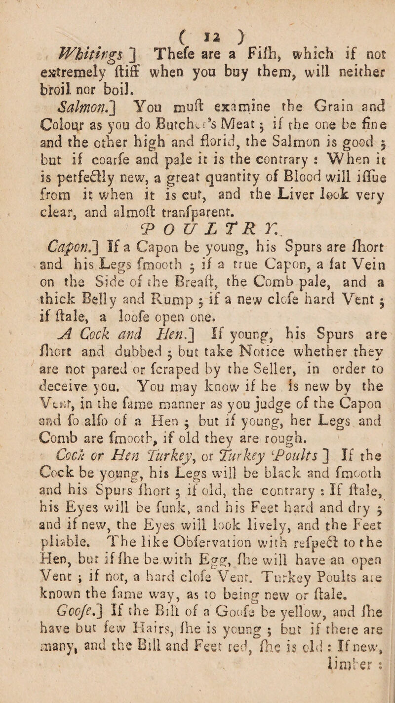Whitings ] Thefe are a Fifh, which if not extremely ftiff when you buy them, will neither broil nor boil. Salmon.'] You mud examine the Grain and Colour as you do Butcher’s Meat • if the one be fine and the other high and florid, the Salmon is good 5 but if coarfe and pale it is the contrary : When it is perfectly new, a great quantity of Blood will ifTue from it when it is cut, and the Liver look very clear, and almod tranfparenr. TP O U L T R H Capon.] If a Capon be young, his Spurs are fliort and his Legs fmooth 5 if a true Capon, a fat Vein on the Side of the Bread', the Comb pale, and a thick Belly and Rump 5 if a new clofe hard Vent • if dale, a loofe open one. A Cock and Hen.] If young, his Spurs are fliort and dubbed ; but take Notice whether thev are not pared or (craped by the Seller, in order to deceive you. You may know if he is new by the Vtnf, in the fame manner as you judge of the Capon and fo alfo of a Hen $ but if young, her Legs and Comb are fmooth, if old they are rough. Cock or Hen Turkey, or Turkey ‘Poults ] If the Cock be young, his Legs will be black and fmooth and his Spurs fhort 5 if old, the contrary : If dale, his Eyes will be funk, and his Feet hard and dry 5 and if new, the Eyes will look lively, and the Feet pliable. The like Obfervation with refpeH to the Hen, bur iffhe be with Egg, die will have an open Vent j if nor, a hard clofe Vent. Turkey Poults are known the fame way, as to being new or dale. Gooje.] If the Bill of a Goofe be yellow, and (he have but few Hairs, fhe is young ; but if there are many, and the Bill and Feet red, fhe is old : If new’, limber :