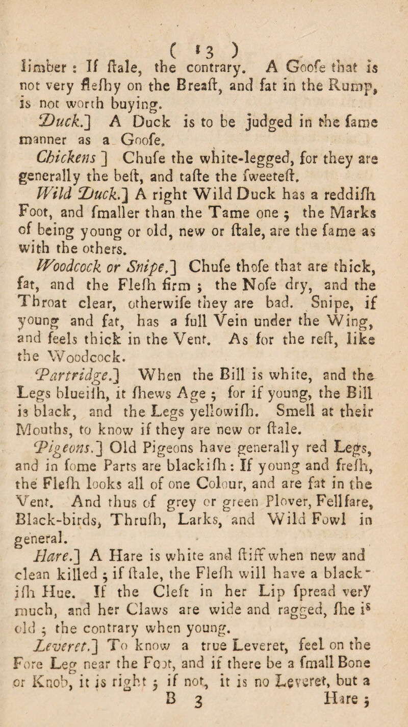 limber : If ftale, the contrary. A Goofe that is not very fiefhy on the Breafi, and fat in the Romp, is not worth buying. Duck.] A Duck is to be judged in the fame manner as a Goofe. Chickens ] Chufe the white-legged, for they are generally the bell, and tafte the fweeteft. Wild Duck.] A right Wild Duck has a reddifh Foot, and fmaller than the Tame one 5 the Marks of being young or old, new or ftale, are the fame as with the others. Woodcock or Snipe.] Chufe thofe that are thick, fat, and the Fiefh firm ; the Nofe dry, and the Throat clear, otherwife they are bad. Snipe, if young and fat, has a full Vein under the Wing, and feels thick in the Vent. As for the reft, like the Woodcock. 'Partridge.'] When the Bill is white, and the Legs blueiih, it fhews Age ; for if young, the Bill is black, and the Legs yellowifh. Smell at their Mouths, to know if they are new or ftale. Pigeons.] Old Pigeons have generally red Legs, and in fome Parrs are blackifh: If young and frefh, the Fiefh looks all of one Colour, and are fat in the Vent. And thus of grey or green plover, Fellfare, Black-birds, Thrulh, Larks, and Wild Fowl in general. Hare.] A Hare is white and ftiff when new and clean killed 5 if hale, the Fiefh will have a black' ifh Hue. If the Cleft in her Lip fpread verY much, and her Claws are wide and ragged, file is old ; the contrary when young. Leveret.] To know a true Leveret, feel on the Fore Lef* near the Fojt, and if there be a fmall Bone or Knob, it is right 3 if nor, it is no Leveret, but a
