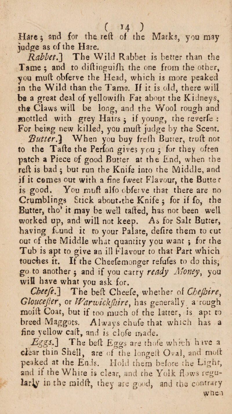 Hare $ and for the reft of the Marks, you may judge as of the Hare. Rabbet.'] The Wild Rabbet is better than the Tame 3 and to diftinguifh the one from the other, you mu ft obferve the Head, which is more peaked in the Wild than the Tame. If it is old, there will be a great deal of yellowifh Fat about the Kidneys, the Claws will be long, and the Wool rough and joottled with grey Hairs 3 if young, the reverfe : For being new killed, you muft judge by the Scent. RutterWhen you buy frelh Butter, truft not to the Tafte the Perfon gives you 3 for they often patch a Piece of good Butter at the End, when the reft is bad 3 but run the Knife into the Middle, and if it comes out with a fine fweet Flavour, the Butter is good. You muft alfo obferve that there are no Grumblings Stick abouNthe Knife 5 for if fo, the Butter, tho’ it may be well tailed, has not been well worked up, and will not keep. As for Salt Butter, having found it to your Palate, defire them to cut out of the Middle what quantity you want ; for the Tub is apt to give an ill Flavour to that Part wdiich touches it. If the Cheefemonger refufes to do this, go to another 3 and if you carry ready Money, you will have what you ask for. Cheefe.] The bell Cheefe, whether of Chejhire, Gloucejler, or ffiarwickfliire, has generally a rough moift Coat, but if too much of the latter, is apt to breed Maggots. Always chufe that which has a fine yellow caft, and is clofe made. The bed Eggs are thofe whrch hive a clear thin Shell are of the longed Oval, and moft peaked at the Ends. Hold them before the Light, and if the White is clear, and the Yolk flows regu- larty in the mid ft, they are good, and the contrary when