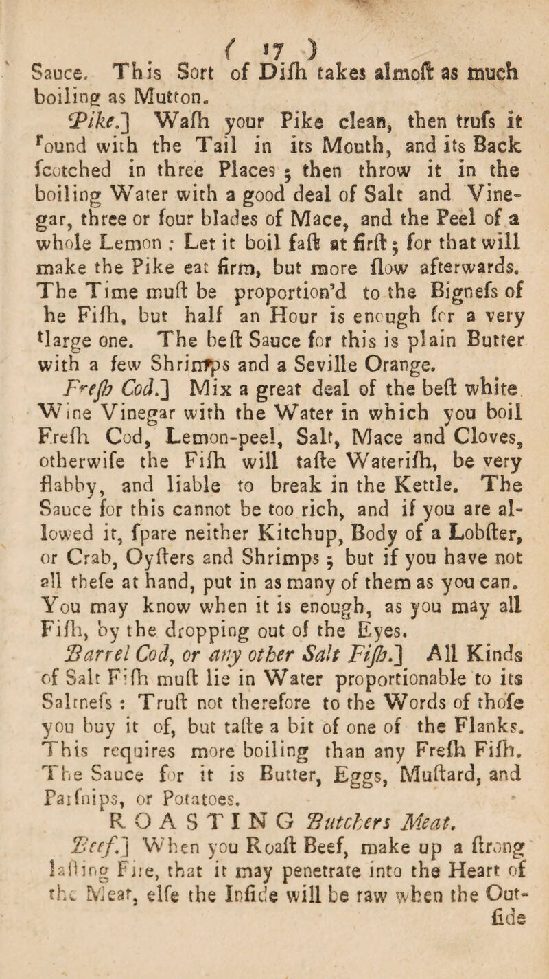 Sauce. This Sort of Difh takes almofl as much boiling as Mutton. ‘Pike.] Wafh your Pike clean, then trufs it round with the Tail in its Mouth, and its Back fcotched in three Places $ then throw it in the boiling Water with a good deal of Salt and Vine- gar, three or four blades of Mace, and the Peel of a whole Lemon ; Let it boil faft at firfb; for that will make the Pike eat firm, but more flow afterwards. The Time muft be proportion’d to the Bignefs of he Fifh, but half an Hour is enough for a very Uarge one. The heft Sauce for this is plain Butter with a few Shrirrfps and a Seville Orange. F^ejb Cod.'] Mix a great deal of the bed white. Wme Vinegar with the Water in which you boil Frefh Cod, Lemon-peel, Saif, Mace and Cloves, otherwife the Fifh will tafte Waterifh, be very flabby, and liable to break in the Kettle. The Sauce for this cannot be too rich, and if you are al¬ lowed it, fpare neither Kitchup, Body of a Lobfter, or Crab, Qyfters and Shrimps 5 but if you have not all thefe at hand, put in as many of them as you can. You may know when it is enough, as you may all Fifh, by the dropping out of the Eyes. Barrel Cod, or any other Salt Fijlr.] All Kinds of Salt Fifh muft lie in Water proportionable to its Saltnefs : Truft not therefore to the Words of thofe you buy it of, but tafte a bit of one of the Flanks. This requires more boiling than any Frefh Fifh. The Sauce for it is Butter, Eggs, Muftard, and Paifnips, or Potatoes. ‘ROASTING Butchers Meat. Beef.] When you Roaft Beef, make up a ftrong lading Fjre, that it may penetrate into the Heart of the Meat, elfe the Infide will be raw when the Out- fids