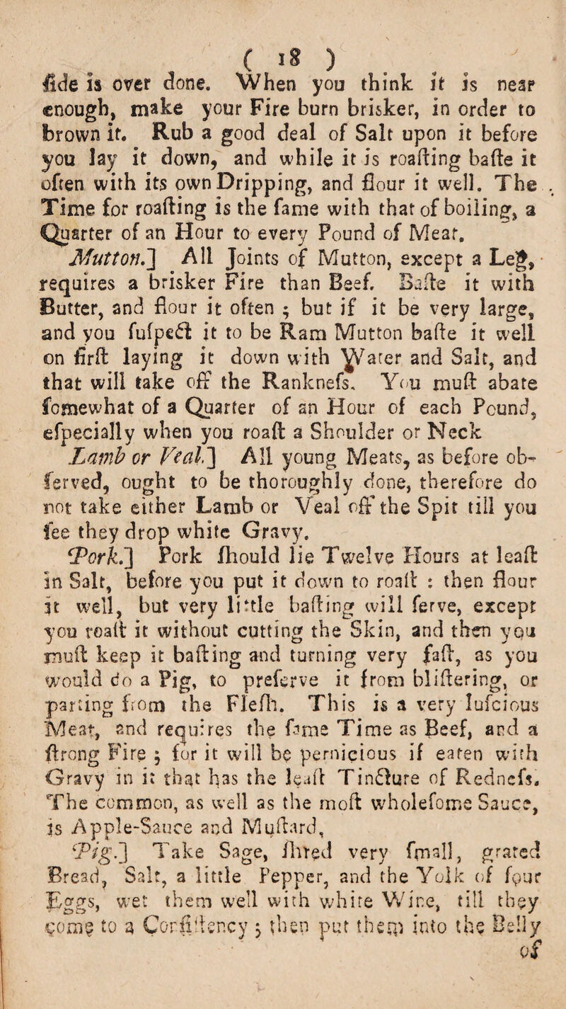 ( >8 ) . . . fide is over done. When you think it is near enough, make your Fire burn brisker, in order to brown it. Rub a good deal of Salt upon it before you lay it down, and while it is roading bade it often with its own Dripping, and flour it well. The Time for reading is the fame with that of boiling, a Quarter of an Hour to every Pound of Meat. Mutton.] All Joints of Mutton, except a Leg, requires a brisker Fire than Beef. Bade it with Butter, and flour it often ; but if it be very large, and you fufpeft it to be Ram Mutton bade it well on fird laying it down with plater and Salt, and that will take off the Ranknefs. You mud abate fomewhat of a Quarter of an Hour of each Pound, efpecially when you road a Shoulder or Neck .Lamb or V?al ~\ All young Meats, as before ob- ferved, ought to be thoroughly done, therefore do not take either Lamb or Veal off the Spit till you fee they drop white Gravy. fPorkf] Pork fhould lie Twelve Hours at lead in Salt, before you put it down to road : then flour it well, but very little hading will ferve, except you road it without cutting the Skin, and then you mud keep it bading and turning very fad, as you would do a Pig, to preferve it from blidering, or parting from the Flefh. This is a very Iufcious Meat, and requires the fame Time as Beef, and a ffrong Fire $ for it will be pernicious if earen with Gravy in it that has the lead TinHure of Redncfs. The common, as well as the mod wholefome Sauce, fs Apple-Sauce and Muflard, ‘JPig.J Take Sage, fined very fmsll, grated Bread, Salt, a little Pepper, and the Yolk of fgur Eggs, wet them well with white Wine, till they to a Corfidency j then put them into the Belly of