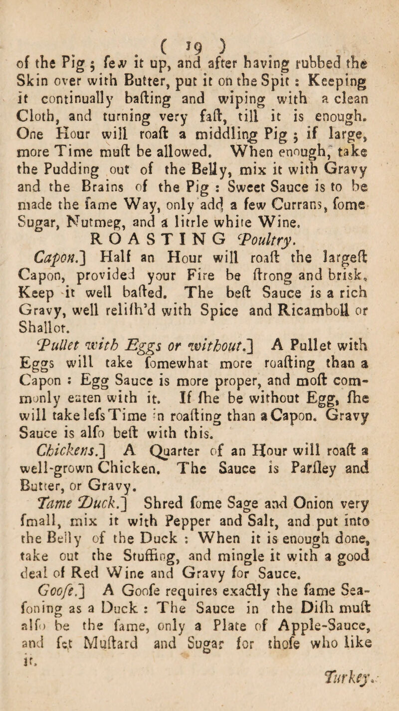 of the Pig 5 few it up, and after having ruhbed the Skin over with Butter, put it on the Spit : Keeping it continually halting and wiping with a clean Cloth, and turning very fall, till it is enough. One Hour will roaft a middling Pig $ if large, more Time mull be allowed. When enough, take the Pudding out of the Belly, mix it with Gravy and the Brains of the Pig : Sweet Sauce is to be made the fame Way, only add a few Currans, fome Sugar, Nutmeg, and a litrle white Wine, ROASTING ‘Poultry. Capon.] Half an Hour will roaft the largeft Capon, provided your Fire be ftrong and brisk. Keep -it well bailed. The belt Sauce is a rich Gravy, well relilh’d with Spice and Ricamboft or Shallot. bullet with Eggs or without.] A Pullet with Eggs will take fomewhat more roafting than a Capon : Egg Sauce is more proper, and moft com¬ monly eaten with it. If fhe be without Egg, fhe will take lefs Time :n roafting than a Capon. Gravy Sauce is alfo belt with this. Chickens.] A Quarter of an Hour will roaft a well-grown Chicken. The Sauce is Parfley and Butter, or Gravy. Tame TJuck.] Shred fome Sage and Onion very fmall, mix it with Pepper and Salt, and put into the Belly of the Duck : When it is enough done, take out the Stuffing, and mingle it with a good deal of Red Wine and Gravy for Sauce. Goofei] A Goofe requires exactly the fame Sea- foninor as a Duck : The Sauce in the Difli mult o alfo be the fame, only a Plate of Apple-Sauce, and fc,t Milliard and Sugar for thofe who like if. Turkey.